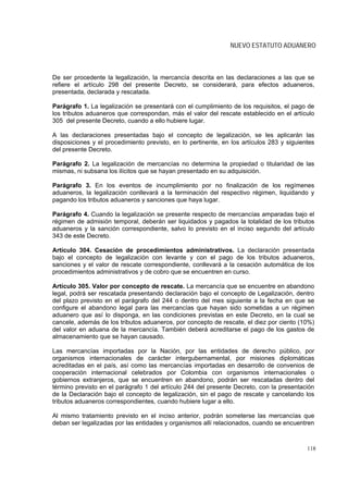 NUEVO ESTATUTO ADUANERO



De ser procedente la legalización, la mercancía descrita en las declaraciones a las que se
refiere el artículo 298 del presente Decreto, se considerará, para efectos aduaneros,
presentada, declarada y rescatada.

Parágrafo 1. La legalización se presentará con el cumplimiento de los requisitos, el pago de
los tributos aduaneros que correspondan, más el valor del rescate establecido en el artículo
305 del presente Decreto, cuando a ello hubiere lugar.

A las declaraciones presentadas bajo el concepto de legalización, se les aplicarán las
disposiciones y el procedimiento previsto, en lo pertinente, en los artículos 283 y siguientes
del presente Decreto.

Parágrafo 2. La legalización de mercancías no determina la propiedad o titularidad de las
mismas, ni subsana los ilícitos que se hayan presentado en su adquisición.

Parágrafo 3. En los eventos de incumplimiento por no finalización de los regímenes
aduaneros, la legalización conllevará a la terminación del respectivo régimen, liquidando y
pagando los tributos aduaneros y sanciones que haya lugar.

Parágrafo 4. Cuando la legalización se presente respecto de mercancías amparadas bajo el
régimen de admisión temporal, deberán ser liquidados y pagados la totalidad de los tributos
aduaneros y la sanción correspondiente, salvo lo previsto en el inciso segundo del artículo
343 de este Decreto.

Artículo 304. Cesación de procedimientos administrativos. La declaración presentada
bajo el concepto de legalización con levante y con el pago de los tributos aduaneros,
sanciones y el valor de rescate correspondiente, conllevará a la cesación automática de los
procedimientos administrativos y de cobro que se encuentren en curso.

Artículo 305. Valor por concepto de rescate. La mercancía que se encuentre en abandono
legal, podrá ser rescatada presentando declaración bajo el concepto de Legalización, dentro
del plazo previsto en el parágrafo del 244 o dentro del mes siguiente a la fecha en que se
configure el abandono legal para las mercancías que hayan sido sometidas a un régimen
aduanero que así lo disponga, en las condiciones previstas en este Decreto, en la cual se
cancele, además de los tributos aduaneros, por concepto de rescate, el diez por ciento (10%)
del valor en aduana de la mercancía. También deberá acreditarse el pago de los gastos de
almacenamiento que se hayan causado.

Las mercancías importadas por la Nación, por las entidades de derecho público, por
organismos internacionales de carácter intergubernamental, por misiones diplomáticas
acreditadas en el país, así como las mercancías importadas en desarrollo de convenios de
cooperación internacional celebrados por Colombia con organismos internacionales o
gobiernos extranjeros, que se encuentren en abandono, podrán ser rescatadas dentro del
término previsto en el parágrafo 1 del artículo 244 del presente Decreto, con la presentación
de la Declaración bajo el concepto de legalización, sin el pago de rescate y cancelando los
tributos aduaneros correspondientes, cuando hubiere lugar a ello.

Al mismo tratamiento previsto en el inciso anterior, podrán someterse las mercancías que
deban ser legalizadas por las entidades y organismos allí relacionados, cuando se encuentren



                                                                                           118
 