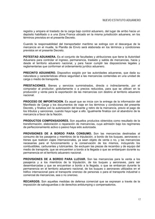 NUEVO ESTATUTO ADUANERO


registra y ampara el traslado de la carga bajo control aduanero, del lugar de arribo hacia un
depósito habilitado o a una Zona Franca ubicado en la misma jurisdicción aduanera, en los
términos previstos en el presente Decreto.

Cuando la responsabilidad del transportador marítimo se extinga con el descargue de la
mercancía en el muelle, la Planilla de Envío será elaborada en los términos y condiciones
previstos en el presente Decreto.

POTESTAD ADUANERA. Es el conjunto de facultades y atribuciones que tiene la Autoridad
Aduanera para controlar el ingreso, permanencia, traslado y salida de mercancías, hacia y
desde el territorio aduanero nacional, y para hacer cumplir las disposiciones legales y
reglamentarias que conforman el ordenamiento jurídico aduanero.

PRECINTO ADUANERO. Dispositivo exigido por las autoridades aduaneras, que dada su
naturaleza y características ofrece seguridad a las mercancías contenidas en una unidad de
carga o medio de transporte.

PRESTACIONES. Bienes y servicios suministrados, directa o indirectamente, por el
comprador al productor, gratuitamente o a precios reducidos, para que se utilicen en la
producción y venta para la exportación de las mercancías con destino al territorio aduanero
nacional.

PROCESO DE IMPORTACION. Es aquel que se inicia con la entrega de la información del
Manifiesto de Carga y los documentos de viaje en los términos y condiciones del presente
Decreto, y finaliza con la autorización del levante y retiro de la mercancía, previo el pago de
los tributos y sanciones, cuando haya lugar a ello. Igualmente finaliza con el abandono de la
mercancía a favor de la Nación.

PRODUCTOS COMPENSADORES. Son aquellos productos obtenidos como resultado de la
transformación, elaboración o reparación de mercancías, cuya admisión bajo los regímenes
de perfeccionamiento activo o pasivo haya sido autorizada.

PROVISIONES DE A BORDO PARA CONSUMO. Son las mercancías destinadas al
consumo de los pasajeros y miembros de la tripulación, a bordo de los buques, aeronaves o
trenes que realicen viajes internacionales, ya sean objeto de venta o no, y las mercancías
necesarias para el funcionamiento y la conservación de los mismos, incluyendo los
combustibles, carburantes y lubricantes. Se excluyen las piezas de recambio y de equipo del
medio de transporte, que se encuentren a bordo a la llegada o que se embarquen durante su
permanencia en el territorio aduanero nacional.

PROVISIONES DE A BORDO PARA LLEVAR. Son las mercancías para la venta a los
pasajeros y a los miembros de la tripulación, de los buques y aeronaves, para ser
desembarcadas y que se encuentran a bordo a la llegada, o que se embarcan durante la
permanencia en el territorio aduanero nacional, de los buques o aeronaves utilizados en el
tráfico internacional para el transporte oneroso de personas o para el transporte industrial o
comercial de mercancías, sea o no oneroso.

RECARGOS. Son aquellas medidas de defensa comercial que se expresan a través de la
imposición de salvaguardias o de derechos antidumping o compensatorios.




                                                                                             12
 