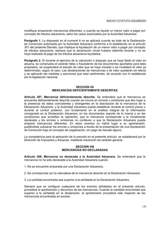 NUEVO ESTATUTO ADUANERO


modifique amparando mercancías diferentes, o cuando se liquide un menor valor a pagar por
concepto de tributos aduaneros, salvo los casos autorizados por la Autoridad Aduanera.

Parágrafo 1. Lo dispuesto en el numeral 4 no se aplicará cuando se trate de la Declaración
de Corrección autorizada por la Autoridad Aduanera conforme a lo establecido en el artículo
301 del presente Decreto, que implique la liquidación de un menor valor a pagar por concepto
de tributos aduaneros, siempre que la declaración inicial hubiere obtenido levante y no se
haya realizado el pago de los tributos aduaneros liquidados.

Parágrafo 2. Si durante el ejercicio de la valoración o después que se haya fijado el valor en
aduana, se comprueba el carácter falso o fraudulento de los documentos aportados para tales
propósitos, se suspenderá el estudio de valor que se haya iniciado o se invalidará el valor ya
determinado, según el caso. Las declaraciones de mercancías y de valor quedarán sin efecto
y se aplicarán las medidas y sanciones que sean pertinentes, de acuerdo con lo establecido
por la legislación nacional.


                                  SECCION VII
                     MERCANCÍAS DEFICIENTEMENTE DESCRITAS

Artículo 307. Mercancía deficientemente descrita. Se entenderá que la mercancía se
encuentra deficientemente descrita cuando se incurra en errores u omisiones que den lugar a
la presencia de datos coincidentes y divergentes en la descripción de la mercancía de la
Declaración Aduanera, y la Autoridad Aduanera pueda establecer durante el control previo o
durante el control posterior, con fundamento en el análisis integral de la información
consignada en la Declaración Aduanera, en los documentos soporte de la misma o en las
condiciones que acreditan la operación, que la mercancía corresponde a la inicialmente
declarada y los errores u omisiones no conlleven a que la Declaración Aduanera pueda
amparar mercancías diferentes. En estos eventos no habrá lugar a su aprehensión,
pudiéndose subsanar los errores u omisiones a través de la presentación de una Declaración
de Corrección bajo al concepto de Legalización, sin pago de rescate alguno.

La competencia para la aplicación de lo previsto en el presente artículo, se establecerá por la
Dirección de Impuestos y Aduanas, mediante resolución de carácter general.

                                   SECCION VIII
                             MERCANCÍAS NO DECLARADAS

Artículo 308. Mercancía no declarada a la Autoridad Aduanera. Se entenderá que la
mercancía no ha sido declarada a la Autoridad Aduanera cuando:

1. No se encuentre amparada por una Declaración Aduanera;

2. No corresponda con la naturaleza de la mercancía descrita en la Declaración Aduanera;

3. La cantidad encontrada sea superior a la señalada en la Declaración Aduanera.

Siempre que se configure cualquiera de los eventos señalados en el presente artículo,
procederá la aprehensión y decomiso de las mercancías. Cuando la cantidad encontrada sea
superior a la señalada en la declaración, la aprehensión procederá sólo respecto de las
mercancías encontradas en exceso.


                                                                                            120
 