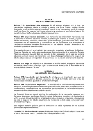 NUEVO ESTATUTO ADUANERO



                                      SECCION I
                              IMPORTACIÓN PARA CONSUMO

Artículo 310. Importación para consumo. Es el régimen aduanero por el cual, las
mercancías importadas desde el exterior o desde una Zona Franca, pueden circular
libremente en el territorio aduanero nacional, con el fin de permanecer en él de manera
indefinida, luego del pago de los tributos aduaneros y sanciones, a que hubiere lugar, y del
cumplimiento de las formalidades y obligaciones aduaneras.

Artículo 311. Disposiciones Especiales. Las mercancías se considerarán importadas para
el consumo en territorio aduanero nacional, cuando hayan obtenido el levante, pagado los
tributos aduaneros y sanciones, el rescate a que hubiere lugar, y la autorización de su retiro,
cumpliendo con la presentación y conservación de los documentos que acompañan la
Declaración Aduanera, señalados en el artículo 287 del presente Decreto. La mercancía así
importada quedará en libre circulación.

Al presente régimen no se someterán las mercancías importadas a las Zonas de Régimen
Aduanero Especial, las cuales sólo podrán circular libremente dentro de la respectiva Zona de
Régimen Aduanero Especial. Sólo se permitirá la libre circulación en el resto de territorio
aduanero nacional, cuando las mercancías sean despachadas para el consumo, pagando los
tributos aduaneros que correspondan, de conformidad con lo previsto en el presente Decreto.


Artículo 312. Pago. Sin perjuicio de lo previsto en el artículo anterior, el pago de los tributos
aduaneros y sanciones a que haya lugar, se realizará de acuerdo con lo establecido en el
artículo 295 del presente Decreto.

                                     SECCION II
                             IMPORTACIÓN CON FRANQUICIA

Artículo 313. Importación con franquicia. Es el régimen de importación que goza de
exención total o parcial de tributos aduaneros, en virtud de tratado, convenio o ley. La
mercancía así importada quedará en circulación restringida.

Artículo 314. Disposiciones Especiales. Las mercancías se considerarán importadas con
franquicia, cuando hayan obtenido el levante y la autorización de su retiro, cumpliendo con la
presentación y conservación de los documentos que acompañan la Declaración Aduanera,
señalados en el artículo 287 del presente Decreto.

La Autoridad Aduanera podrá autorizar la enajenación de la mercancía importada con
franquicia a personas que tengan derecho a gozar de la misma exención, o la destinación a
un fin en virtud del cual también se tenga igual derecho, sin que en ninguno de estos eventos
se exija el pago de los tributos aduaneros. La mercancía en todo caso permanecerá con
circulación restringida.

Este régimen también procede para la terminación de otros regímenes, en los eventos
previstos en el presente Decreto.

Artículo 315. Finalización del régimen. El régimen de importación finalizará con lo que para
el efecto disponga el tratado, convenio o ley que regule la franquicia.


                                                                                              122
 