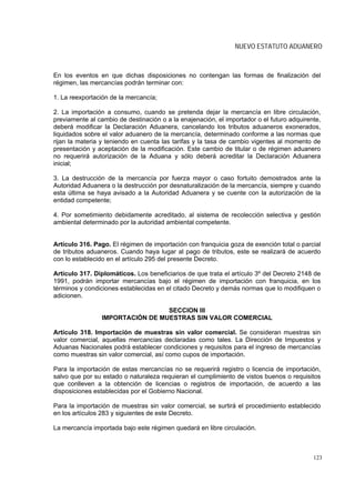 NUEVO ESTATUTO ADUANERO



En los eventos en que dichas disposiciones no contengan las formas de finalización del
régimen, las mercancías podrán terminar con:

1. La reexportación de la mercancía;

2. La importación a consumo, cuando se pretenda dejar la mercancía en libre circulación,
previamente al cambio de destinación o a la enajenación, el importador o el futuro adquirente,
deberá modificar la Declaración Aduanera, cancelando los tributos aduaneros exonerados,
liquidados sobre el valor aduanero de la mercancía, determinado conforme a las normas que
rijan la materia y teniendo en cuenta las tarifas y la tasa de cambio vigentes al momento de
presentación y aceptación de la modificación. Este cambio de titular o de régimen aduanero
no requerirá autorización de la Aduana y sólo deberá acreditar la Declaración Aduanera
inicial;

3. La destrucción de la mercancía por fuerza mayor o caso fortuito demostrados ante la
Autoridad Aduanera o la destrucción por desnaturalización de la mercancía, siempre y cuando
esta última se haya avisado a la Autoridad Aduanera y se cuente con la autorización de la
entidad competente;

4. Por sometimiento debidamente acreditado, al sistema de recolección selectiva y gestión
ambiental determinado por la autoridad ambiental competente.


Artículo 316. Pago. El régimen de importación con franquicia goza de exención total o parcial
de tributos aduaneros. Cuando haya lugar al pago de tributos, este se realizará de acuerdo
con lo establecido en el artículo 295 del presente Decreto.

Artículo 317. Diplomáticos. Los beneficiarios de que trata el artículo 3º del Decreto 2148 de
1991, podrán importar mercancías bajo el régimen de importación con franquicia, en los
términos y condiciones establecidas en el citado Decreto y demás normas que lo modifiquen o
adicionen.

                                  SECCION III
                 IMPORTACIÓN DE MUESTRAS SIN VALOR COMERCIAL

Artículo 318. Importación de muestras sin valor comercial. Se consideran muestras sin
valor comercial, aquellas mercancías declaradas como tales. La Dirección de Impuestos y
Aduanas Nacionales podrá establecer condiciones y requisitos para el ingreso de mercancías
como muestras sin valor comercial, así como cupos de importación.

Para la importación de estas mercancías no se requerirá registro o licencia de importación,
salvo que por su estado o naturaleza requieran el cumplimiento de vistos buenos o requisitos
que conlleven a la obtención de licencias o registros de importación, de acuerdo a las
disposiciones establecidas por el Gobierno Nacional.

Para la importación de muestras sin valor comercial, se surtirá el procedimiento establecido
en los artículos 283 y siguientes de este Decreto.

La mercancía importada bajo este régimen quedará en libre circulación.



                                                                                           123
 