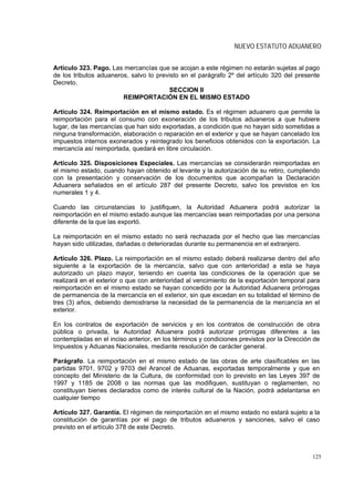 NUEVO ESTATUTO ADUANERO


Artículo 323. Pago. Las mercancías que se acojan a este régimen no estarán sujetas al pago
de los tributos aduaneros, salvo lo previsto en el parágrafo 2º del artículo 320 del presente
Decreto.
                                         SECCION II
                        REIMPORTACIÓN EN EL MISMO ESTADO

Artículo 324. Reimportación en el mismo estado. Es el régimen aduanero que permite la
reimportación para el consumo con exoneración de los tributos aduaneros a que hubiere
lugar, de las mercancías que han sido exportadas, a condición que no hayan sido sometidas a
ninguna transformación, elaboración o reparación en el exterior y que se hayan cancelado los
impuestos internos exonerados y reintegrado los beneficios obtenidos con la exportación. La
mercancía así reimportada, quedará en libre circulación.

Artículo 325. Disposiciones Especiales. Las mercancías se considerarán reimportadas en
el mismo estado, cuando hayan obtenido el levante y la autorización de su retiro, cumpliendo
con la presentación y conservación de los documentos que acompañan la Declaración
Aduanera señalados en el artículo 287 del presente Decreto, salvo los previstos en los
numerales 1 y 4.

Cuando las circunstancias lo justifiquen, la Autoridad Aduanera podrá autorizar la
reimportación en el mismo estado aunque las mercancías sean reimportadas por una persona
diferente de la que las exportó.

La reimportación en el mismo estado no será rechazada por el hecho que las mercancías
hayan sido utilizadas, dañadas o deterioradas durante su permanencia en el extranjero.

Artículo 326. Plazo. La reimportación en el mismo estado deberá realizarse dentro del año
siguiente a la exportación de la mercancía, salvo que con anterioridad a esta se haya
autorizado un plazo mayor, teniendo en cuenta las condiciones de la operación que se
realizará en el exterior o que con anterioridad al vencimiento de la exportación temporal para
reimportación en el mismo estado se hayan concedido por la Autoridad Aduanera prórrogas
de permanencia de la mercancía en el exterior, sin que excedan en su totalidad el término de
tres (3) años, debiendo demostrarse la necesidad de la permanencia de la mercancía en el
exterior.

En los contratos de exportación de servicios y en los contratos de construcción de obra
pública o privada, la Autoridad Aduanera podrá autorizar prórrogas diferentes a las
contempladas en el inciso anterior, en los términos y condiciones previstos por la Dirección de
Impuestos y Aduanas Nacionales, mediante resolución de carácter general.

Parágrafo. La reimportación en el mismo estado de las obras de arte clasificables en las
partidas 9701, 9702 y 9703 del Arancel de Aduanas, exportadas temporalmente y que en
concepto del Ministerio de la Cultura, de conformidad con lo previsto en las Leyes 397 de
1997 y 1185 de 2008 o las normas que las modifiquen, sustituyan o reglamenten, no
constituyan bienes declarados como de interés cultural de la Nación, podrá adelantarse en
cualquier tiempo

Artículo 327. Garantía. El régimen de reimportación en el mismo estado no estará sujeto a la
constitución de garantías por el pago de tributos aduaneros y sanciones, salvo el caso
previsto en el artículo 378 de este Decreto.



                                                                                            125
 