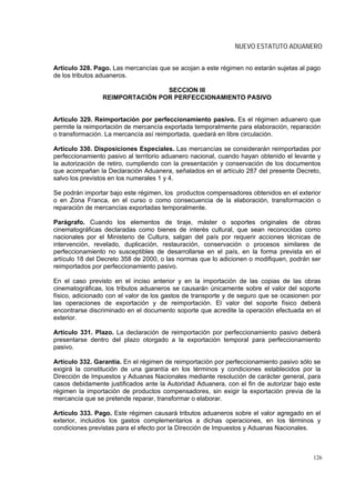 NUEVO ESTATUTO ADUANERO


Artículo 328. Pago. Las mercancías que se acojan a este régimen no estarán sujetas al pago
de los tributos aduaneros.

                                SECCION III
                REIMPORTACIÓN POR PERFECCIONAMIENTO PASIVO


Artículo 329. Reimportación por perfeccionamiento pasivo. Es el régimen aduanero que
permite la reimportación de mercancía exportada temporalmente para elaboración, reparación
o transformación. La mercancía así reimportada, quedará en libre circulación.

Artículo 330. Disposiciones Especiales. Las mercancías se considerarán reimportadas por
perfeccionamiento pasivo al territorio aduanero nacional, cuando hayan obtenido el levante y
la autorización de retiro, cumpliendo con la presentación y conservación de los documentos
que acompañan la Declaración Aduanera, señalados en el artículo 287 del presente Decreto,
salvo los previstos en los numerales 1 y 4.

Se podrán importar bajo este régimen, los productos compensadores obtenidos en el exterior
o en Zona Franca, en el curso o como consecuencia de la elaboración, transformación o
reparación de mercancías exportadas temporalmente.

Parágrafo. Cuando los elementos de tiraje, máster o soportes originales de obras
cinematográficas declaradas como bienes de interés cultural, que sean reconocidas como
nacionales por el Ministerio de Cultura, salgan del país por requerir acciones técnicas de
intervención, revelado, duplicación, restauración, conservación o procesos similares de
perfeccionamiento no susceptibles de desarrollarse en el país, en la forma prevista en el
artículo 18 del Decreto 358 de 2000, o las normas que lo adicionen o modifiquen, podrán ser
reimportados por perfeccionamiento pasivo.

En el caso previsto en el inciso anterior y en la importación de las copias de las obras
cinematográficas, los tributos aduaneros se causarán únicamente sobre el valor del soporte
físico, adicionado con el valor de los gastos de transporte y de seguro que se ocasionen por
las operaciones de exportación y de reimportación. El valor del soporte físico deberá
encontrarse discriminado en el documento soporte que acredite la operación efectuada en el
exterior.

Artículo 331. Plazo. La declaración de reimportación por perfeccionamiento pasivo deberá
presentarse dentro del plazo otorgado a la exportación temporal para perfeccionamiento
pasivo.

Artículo 332. Garantía. En el régimen de reimportación por perfeccionamiento pasivo sólo se
exigirá la constitución de una garantía en los términos y condiciones establecidos por la
Dirección de Impuestos y Aduanas Nacionales mediante resolución de carácter general, para
casos debidamente justificados ante la Autoridad Aduanera, con el fin de autorizar bajo este
régimen la importación de productos compensadores, sin exigir la exportación previa de la
mercancía que se pretende reparar, transformar o elaborar.

Artículo 333. Pago. Este régimen causará tributos aduaneros sobre el valor agregado en el
exterior, incluidos los gastos complementarios a dichas operaciones, en los términos y
condiciones previstas para el efecto por la Dirección de Impuestos y Aduanas Nacionales.



                                                                                         126
 
