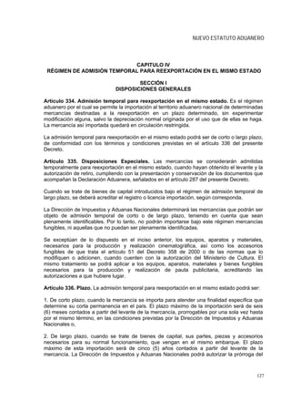 NUEVO ESTATUTO ADUANERO



                            CAPITULO IV
 RÉGIMEN DE ADMISIÓN TEMPORAL PARA REEXPORTACIÓN EN EL MISMO ESTADO

                                      SECCIÓN I
                              DISPOSICIONES GENERALES

Artículo 334. Admisión temporal para reexportación en el mismo estado. Es el régimen
aduanero por el cual se permite la importación al territorio aduanero nacional de determinadas
mercancías destinadas a la reexportación en un plazo determinado, sin experimentar
modificación alguna, salvo la depreciación normal originada por el uso que de ellas se haga.
La mercancía así importada quedará en circulación restringida.

La admisión temporal para reexportación en el mismo estado podrá ser de corto o largo plazo,
de conformidad con los términos y condiciones previstas en el artículo 336 del presente
Decreto.

Artículo 335. Disposiciones Especiales. Las mercancías se considerarán admitidas
temporalmente para reexportación en el mismo estado, cuando hayan obtenido el levante y la
autorización de retiro, cumpliendo con la presentación y conservación de los documentos que
acompañan la Declaración Aduanera, señalados en el artículo 287 del presente Decreto.

Cuando se trate de bienes de capital introducidos bajo el régimen de admisión temporal de
largo plazo, se deberá acreditar el registro o licencia importación, según corresponda.

La Dirección de Impuestos y Aduanas Nacionales determinará las mercancías que podrán ser
objeto de admisión temporal de corto o de largo plazo, teniendo en cuenta que sean
plenamente identificables. Por lo tanto, no podrán importarse bajo este régimen mercancías
fungibles, ni aquellas que no puedan ser plenamente identificadas.

Se exceptúan de lo dispuesto en el inciso anterior, los equipos, aparatos y materiales,
necesarios para la producción y realización cinematográfica, así como los accesorios
fungibles de que trata el artículo 51 del Decreto 358 de 2000 o de las normas que lo
modifiquen o adicionen, cuando cuenten con la autorización del Ministerio de Cultura. El
mismo tratamiento se podrá aplicar a los equipos, aparatos, materiales y bienes fungibles
necesarios para la producción y realización de pauta publicitaria, acreditando las
autorizaciones a que hubiere lugar.

Artículo 336. Plazo. La admisión temporal para reexportación en el mismo estado podrá ser:

1. De corto plazo, cuando la mercancía se importa para atender una finalidad específica que
determine su corta permanencia en el país. El plazo máximo de la importación será de seis
(6) meses contados a partir del levante de la mercancía, prorrogables por una sola vez hasta
por el mismo término, en las condiciones previstas por la Dirección de Impuestos y Aduanas
Nacionales o,

2. De largo plazo, cuando se trate de bienes de capital, sus partes, piezas y accesorios
necesarios para su normal funcionamiento, que vengan en el mismo embarque. El plazo
máximo de esta importación será de cinco (5) años contados a partir del levante de la
mercancía. La Dirección de Impuestos y Aduanas Nacionales podrá autorizar la prórroga del



                                                                                           127
 