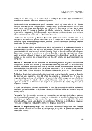 NUEVO ESTATUTO ADUANERO


plazo por una sola vez y por el término que se justifique, de acuerdo con las condiciones
establecidas mediante resolución de carácter general.

Se podrán importar temporalmente al país bienes de capital, sus partes, piezas y accesorios
necesarios para su normal funcionamiento, que vengan en un mismo embarque, cuando sean
objeto de un contrato de arrendamiento, con o sin opción de compra, ingresen por un plazo
superior a seis (6) meses y liquiden los tributos aduaneros vigentes en la fecha de
presentación y aceptación de la Declaración. La mercancía podrá permanecer en el territorio
aduanero nacional por el término de vigencia del contrato.

La Dirección de Impuestos y Aduanas Nacionales podrá autorizar la admisión temporal a
largo plazo de accesorios, partes y repuestos que no vengan en el mismo embarque, para
bienes de capital admitidos temporalmente, siempre y cuando se importen dentro del plazo de
importación del bien de capital.

Si la mercancía se importa temporalmente por un término inferior al máximo establecido, el
declarante podrá ampliar por una sola vez el plazo inicialmente declarado, sin exceder el
máximo establecido en el presente artículo. Para tal efecto se deberá modificar la Declaración
de admisión en cuanto al término de la misma. Cuando se trate de importaciones a largo
plazo, se deberá reliquidar el saldo de los tributos aduaneros, teniendo en cuenta las nuevas
cuotas que se generen. En ambos eventos, se deberán ampliar las garantías inicialmente
otorgadas.

Artículo 337. Garantía. Para la aplicación del presente régimen, se exigirá la constitución de
una garantía a favor de la Nación, por el monto establecido por la Dirección de Impuestos y
Aduanas Nacionales, mediante resolución de carácter general, con el objeto de responder al
vencimiento del plazo señalado en la declaración de admisión, por la finalización del régimen
con el pago de los tributos aduaneros, los intereses moratorios y la sanción a que haya lugar.

Tratándose de admisiones temporales de mercancías en arrendamiento, cuando la duración
del contrato sea superior a cinco (5) años, la garantía se constituirá con el objeto de
responder, al vencimiento del quinto año o al vencimiento del término para la cancelación de
la segunda cuota, por los tributos aduaneros, los intereses moratorios y la sanción a que haya
lugar; así como por la finalización del régimen al vencimiento del plazo estipulado en el
respectivo contrato.

El objeto de la garantía también comprenderá el pago de los tributos aduaneros, intereses y
sanciones que se causen en la reparación o reemplazo de mercancías en admisión temporal
en largo plazo.

Parágrafo. Para la admisión temporal de mercancías que vengan destinadas a eventos
científicos, culturales, deportivos o recreativos no se exigirá la constitución de garantía. Igual
tratamiento se aplicará a las mercancías que vengan para la producción de obras
cinematográficas, previo visto bueno del Ministerio de Cultura o la entidad que haga sus
veces, así como para la producción y realización de pauta publicitaria.

Artículo 338. Liquidación y Pago. En la Declaración de admisión temporal de corto plazo se
deben liquidar los tributos aduaneros a que haya lugar, aunque no se genere la obligación de
pago de los mismos.




                                                                                               128
 