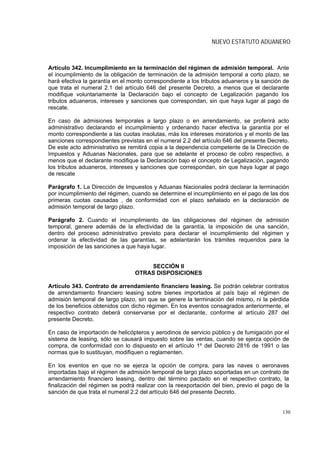 NUEVO ESTATUTO ADUANERO



Artículo 342. Incumplimiento en la terminación del régimen de admisión temporal. Ante
el incumplimiento de la obligación de terminación de la admisión temporal a corto plazo, se
hará efectiva la garantía en el monto correspondiente a los tributos aduaneros y la sanción de
que trata el numeral 2.1 del artículo 646 del presente Decreto, a menos que el declarante
modifique voluntariamente la Declaración bajo el concepto de Legalización pagando los
tributos aduaneros, intereses y sanciones que correspondan, sin que haya lugar al pago de
rescate.

En caso de admisiones temporales a largo plazo o en arrendamiento, se proferirá acto
administrativo declarando el incumplimiento y ordenando hacer efectiva la garantía por el
monto correspondiente a las cuotas insolutas, más los intereses moratorios y el monto de las
sanciones correspondientes previstas en el numeral 2.2 del artículo 646 del presente Decreto.
De este acto administrativo se remitirá copia a la dependencia competente de la Dirección de
Impuestos y Aduanas Nacionales, para que se adelante el proceso de cobro respectivo, a
menos que el declarante modifique la Declaración bajo el concepto de Legalización, pagando
los tributos aduaneros, intereses y sanciones que correspondan, sin que haya lugar al pago
de rescate

Parágrafo 1. La Dirección de Impuestos y Aduanas Nacionales podrá declarar la terminación
por incumplimiento del régimen, cuando se determine el incumplimiento en el pago de las dos
primeras cuotas causadas , de conformidad con el plazo señalado en la declaración de
admisión temporal de largo plazo.

Parágrafo 2. Cuando el incumplimiento de las obligaciones del régimen de admisión
temporal, genere además de la efectividad de la garantía, la imposición de una sanción,
dentro del proceso administrativo previsto para declarar el incumplimiento del régimen y
ordenar la efectividad de las garantías, se adelantarán los trámites requeridos para la
imposición de las sanciones a que haya lugar.


                                     SECCIÓN II
                                 OTRAS DISPOSICIONES

Artículo 343. Contrato de arrendamiento financiero leasing. Se podrán celebrar contratos
de arrendamiento financiero leasing sobre bienes importados al país bajo el régimen de
admisión temporal de largo plazo, sin que se genere la terminación del mismo, ni la pérdida
de los beneficios obtenidos con dicho régimen. En los eventos consagrados anteriormente, el
respectivo contrato deberá conservarse por el declarante, conforme al artículo 287 del
presente Decreto.

En caso de importación de helicópteros y aerodinos de servicio público y de fumigación por el
sistema de leasing, sólo se causará impuesto sobre las ventas, cuando se ejerza opción de
compra, de conformidad con lo dispuesto en el artículo 1º del Decreto 2816 de 1991 o las
normas que lo sustituyan, modifiquen o reglamenten.

En los eventos en que no se ejerza la opción de compra, para las naves o aeronaves
importadas bajo el régimen de admisión temporal de largo plazo soportadas en un contrato de
arrendamiento financiero leasing, dentro del término pactado en el respectivo contrato, la
finalización del régimen se podrá realizar con la reexportación del bien, previo el pago de la
sanción de que trata el numeral 2.2 del artículo 646 del presente Decreto.


                                                                                           130
 