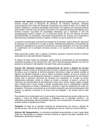 NUEVO ESTATUTO ADUANERO



Artículo 344. Admisión temporal de aeronaves de servicio privado. Las aeronaves de
servicio privado para el transporte de personas, de matrícula extranjera, utilizadas
exclusivamente como medio de transporte de personas que arriben al país, con el objeto de
realizar, establecer o mantener actividades comerciales o de negocios con personas jurídicas
reconocidas e inscritas como Usuarios Frecuentes o con personas jurídicas domiciliadas en el
territorio nacional, sucursales de sociedades extranjeras que a diciembre 31 del año
inmediatamente anterior cuenten con un patrimonio líquido de dos mil millones de pesos
($2.000.000.000); se entenderán importadas temporalmente por el lapso que comprenda el
desarrollo de la actividad comercial o negocio a realizar, sin que exceda de un (1) año.

La solicitud se presentará, previamente al ingreso de la aeronave, ante la Dirección Seccional
de Aduanas con jurisdicción en el lugar de arribo, debidamente justificada y acompañada de
certificación expedida por la empresa colombiana o sucursal extranjera, en la que se acredite
el cumplimiento de la actividad comercial prevista y no requerirá de la constitución de
garantía.

Estas aeronaves podrán salir e ingresar al territorio aduanero nacional durante el término
autorizado en el acto administrativo respectivo.

El ingreso de estos medios de transporte, estará sujeto al cumplimiento de las formalidades
aduaneras previstas en los artículos 221, 222, 228 y 229 del presente Decreto; así como lo
previsto en la Sección II del Capítulo V de este Título, para los pasajeros.

Artículo 345. Admisión temporal de embarcaciones de recreo o deporte de servicio
privado. Cuando se trate de embarcaciones de recreo o deporte que permitan la navegación
de altura y que no ingresen al territorio aduanero nacional por carga, se podrán someter al
régimen de admisión temporal a que se refiere el presente capitulo, sin que se requiera el
diligenciamiento de una Declaración Aduanera, y bastará con la presentación de una solicitud
escrita ante la Dirección Seccional de Aduanas con jurisdicción en el lugar de arribo,
debidamente justificada, donde se indique el nombre y bandera, el puerto y número de
matrícula y las características de la embarcación, tales como: eslora, manga, calado, tonelaje
neto, tonelaje bruto y peso muerto y demás características que lo individualicen. Además
deberá consignarse el nombre, identificación, domicilio o lugar de residencia del turista y/o
propietario. Si durante su permanencia en el territorio aduanero nacional la embarcación sufre
averías, se aplicará lo previsto en el inciso final del parágrafo 1 del artículo 224 de este
Decreto.

Para efectos de lo contemplado en el inciso anterior, las embarcaciones podrán arribar por los
lugares o zonas de fondeo autorizados y habilitados por la autoridad marítima y se
entenderán presentadas ante la Autoridad Aduanera con la autorización de ingreso que para
el efecto realice la Capitanía de Puerto.

Parágrafo. El plazo de la admisión temporal de embarcaciones de recreo o deporte de
servicio privado, será de dos (2) años prorrogables por una vez, hasta por el mismo término.

Artículo 346. Reexportación. La mercancía importada temporalmente a corto o largo plazo
podrá ser reexportada en cualquier momento durante la vigencia del plazo señalado en la
Declaración de admisión temporal.




                                                                                           131
 