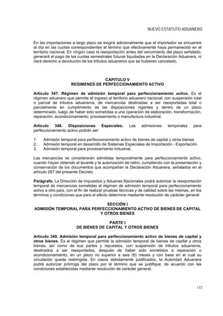 NUEVO ESTATUTO ADUANERO


En las importaciones a largo plazo se exigirá adicionalmente que el importador se encuentre
al día en las cuotas correspondientes al término que efectivamente haya permanecido en el
territorio nacional. En ningún caso la reexportación antes del vencimiento del plazo señalado,
generará el pago de las cuotas semestrales futuras liquidadas en la Declaración Aduanera, ni
dará derecho a devolución de los tributos aduaneros que se hubieren cancelado.



                                   CAPITULO V
                     REGIMENES DE PERFECCIONAMIENTO ACTIVO

Artículo 347. Régimen de admisión temporal para perfeccionamiento activo. Es el
régimen aduanero que permite el ingreso al territorio aduanero nacional, con suspensión total
o parcial de tributos aduaneros, de mercancías destinadas a ser reexportadas total o
parcialmente en cumplimiento de las disposiciones vigentes y dentro de un plazo
determinado, luego de haber sido sometidas a una operación de elaboración, transformación,
reparación, acondicionamiento, procesamiento o manufactura industrial.

Artículo 348. Disposiciones Especiales.                Las    admisiones     temporales     para
perfeccionamiento activo podrán ser:

1.   Admisión temporal para perfeccionamiento activo de bienes de capital y otros bienes.
2.   Admisión temporal en desarrollo de Sistemas Especiales de Importación - Exportación.
3.   Admisión temporal para procesamiento industrial.

Las mercancías se considerarán admitidas temporalmente para perfeccionamiento activo,
cuando hayan obtenido el levante y la autorización de retiro, cumpliendo con la presentación y
conservación de los documentos que acompañan la Declaración Aduanera, señalados en el
artículo 287 del presente Decreto.

Parágrafo. La Dirección de Impuestos y Aduanas Nacionales podrá autorizar la reexportación
temporal de mercancías sometidas al régimen de admisión temporal para perfeccionamiento
activo a otro país, con el fin de realizar pruebas técnicas y de calidad sobre las mismas, en los
términos y condiciones que para el efecto determine mediante resolución de carácter general.

                             SECCIÓN I
ADMISIÓN TEMPORAL PARA PERFECCIONAMIENTO ACTIVO DE BIENES DE CAPITAL
                          Y OTROS BIENES

                                      PARTE I
                        DE BIENES DE CAPITAL Y OTROS BIENES

Artículo 349. Admisión temporal para perfeccionamiento activo de bienes de capital y
otros bienes. Es el régimen que permite la admisión temporal de bienes de capital y otros
bienes, así como de sus partes y repuestos, con suspensión de tributos aduaneros,
destinados a ser reexportados, después de haber sido sometidos a reparación o
acondicionamiento, en un plazo no superior a seis (6) meses y con base en el cual su
circulación queda restringida. En casos debidamente justificados, la Autoridad Aduanera
podrá autorizar prórroga del plazo por el término que se justifique, de acuerdo con las
condiciones establecidas mediante resolución de carácter general.



                                                                                              132
 