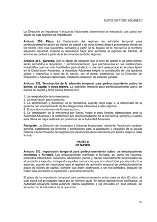 NUEVO ESTATUTO ADUANERO


La Dirección de Impuestos y Aduanas Nacionales determinará la mercancía que podrá ser
objeto de este régimen de importación

Artículo 350. Plazo. La Declaración del régimen de admisión temporal para
perfeccionamiento activo de bienes de capital o de otros bienes deberá presentarse dentro de
los treinta (30) días siguientes, contados a partir de la llegada de la mercancía al territorio
aduanero nacional. Cuando la mercancía haya sido sometida al régimen de tránsito, el
término se contará a partir de la terminación de dicho régimen.

Artículo 351. Garantía. Con el objeto de asegurar que el bien de capital o los otros bienes
serán sometidos a reparación o acondicionamiento, que permanecerá en las instalaciones
industriales que han sido habilitadas para el efecto y que será reexportado en el plazo fijado
en la Declaración Aduanera, la Autoridad Aduanera exigirá la constitución de una garantía
global o específica a favor de la nación, por el monto establecido por la Dirección de
Impuestos y Aduanas Nacionales, mediante resolución de carácter general.

Artículo 352. Terminación de la admisión temporal para perfeccionamiento activo de
bienes de capital y otros bienes. La admisión temporal para perfeccionamiento activo de
bienes de capital y otros bienes termina con:

1. La reexportación de la mercancía;
2. La importación para consumo;
3. La aprehensión y decomiso de la mercancía, cuando haya lugar a la efectividad de la
garantía por incumplimiento de las obligaciones inherentes a este régimen;
4. El abandono voluntario de la mercancía o,
5. La destrucción de la mercancía por fuerza mayor o caso fortuito, demostrados ante la
Autoridad Aduanera o la destrucción por desnaturalización de la mercancía, siempre y cuando
esta última se haya realizado en presencia de la Autoridad Aduanera.

Parágrafo. La Dirección de Impuestos y Aduanas Nacionales, mediante Resolución carácter
general, establecerá los términos y condiciones para la aceptación o negación de la causal
referida a la terminación del régimen por destrucción de la mercancía por fuerza mayor o caso
fortuito

                                          PARTE II
                                         DE NAVES

Artículo 353. Importación temporal para perfeccionamiento activo de embarcaciones
marítimas o fluviales. Las embarcaciones marítimas o fluviales, así como los insumos,
productos intermedios, repuestos, accesorios, partes y piezas materialmente incorporados en
el producto a exportar, incluyendo aquellas mercancías que son absorbidas por el producto a
exportar, podrán ser importados bajo el régimen de admisión temporal de perfeccionamiento
activo de bienes de capital, siempre que estén destinados a ser reexportados, después de
haber sido sometidos a reparación o acondicionamiento.

El plazo de la importación temporal para perfeccionamiento activo será de dos (2) años, el
cual podrá ser prorrogado hasta por un término igual. En casos debidamente justificados, la
Autoridad Aduanera podrá autorizar plazos superiores a los previstos en este artículo, de
acuerdo con la naturaleza de la operación.




                                                                                            133
 