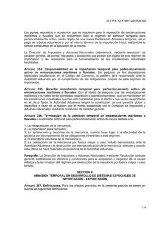 NUEVO ESTATUTO ADUANERO


Las partes, repuestos y accesorios que se requieran para la reparación de embarcaciones
marítimas o fluviales que se encuentren bajo el régimen de admisión temporal para
perfeccionamiento activo, serán objeto de una nueva Declaración Aduanera temporal, sin el
pago de tributos aduaneros y por el mismo término de la importación inicial, restándole el
tiempo transcurrido en la ejecución de la misma.

La Dirección de Impuestos y Aduanas Nacionales determinará, mediante resolución de
carácter general, las partes, repuestos y accesorios que podrán ser objeto de este régimen de
importación y las necesarios para el funcionamiento de las instalaciones industriales
habilitadas.

Artículo 354. Responsabilidad en la importación temporal para perfeccionamiento
activo de embarcaciones marítimas o fluviales. Sin perjuicio de las disposiciones
especiales establecidas en el Código del Comercio, el astillero será responsable ante la
Autoridad Aduanera por el cumplimiento de las obligaciones propias de este régimen de
importación.

Artículo 355. Garantía importación temporal para perfeccionamiento activo de
embarcaciones marítimas o fluviales. Con el objeto de asegurar que las embarcaciones
marítimas o fluviales serán sometidas reparación o acondicionamiento, que permanecerán en
las instalaciones industriales que han sido habilitadas para el efecto y que serán reexportadas
en el plazo fijado, la Autoridad Aduanera exigirá la constitución de una garantía global o
específica a favor de la Nación, por el monto establecido por la Dirección de Impuestos y
Aduanas Nacionales, mediante resolución de carácter general.

Artículo 356. Terminación de la admisión temporal de embarcaciones marítimas o
fluviales. La admisión temporal para perfeccionamiento activo de naves termina con:

1. La reexportación de la mercancía;
2. La importación para consumo;
3. La aprehensión y decomiso de la mercancía, cuando haya lugar a la efectividad de la
garantía por incumplimiento de las obligaciones inherentes a este régimen;
4. El abandono voluntario de la mercancía o,
5. La destrucción de la mercancía por fuerza mayor o caso fortuito demostrados ante la
Autoridad Aduanera o la destrucción por desnaturalización de la mercancía, siempre y cuando
esta última se haya realizado en presencia de la Autoridad Aduanera.

Parágrafo. La Dirección de Impuestos y Aduanas Nacionales, mediante Resolución carácter
general, establecerá los términos y condiciones para la aceptación o negación de la causal
referida a la terminación del régimen por destrucción de la mercancía por fuerza mayor o caso
fortuito.

                               SECCIÓN II
       ADMISIÓN TEMPORAL EN DESARROLLO DE SISTEMAS ESPECIALES DE
                      IMPORTACIÓN - EXPORTACIÓN

Artículo 357. Definiciones. Para los efectos previstos en la presente sección se tienen en
cuenta las siguientes definiciones:




                                                                                            134
 