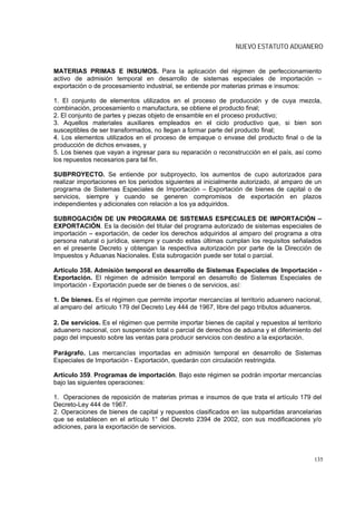 NUEVO ESTATUTO ADUANERO


MATERIAS PRIMAS E INSUMOS. Para la aplicación del régimen de perfeccionamiento
activo de admisión temporal en desarrollo de sistemas especiales de importación –
exportación o de procesamiento industrial, se entiende por materias primas e insumos:

1. El conjunto de elementos utilizados en el proceso de producción y de cuya mezcla,
combinación, procesamiento o manufactura, se obtiene el producto final;
2. El conjunto de partes y piezas objeto de ensamble en el proceso productivo;
3. Aquellos materiales auxiliares empleados en el ciclo productivo que, si bien son
susceptibles de ser transformados, no llegan a formar parte del producto final;
4. Los elementos utilizados en el proceso de empaque o envase del producto final o de la
producción de dichos envases, y
5. Los bienes que vayan a ingresar para su reparación o reconstrucción en el país, así como
los repuestos necesarios para tal fin.

SUBPROYECTO. Se entiende por subproyecto, los aumentos de cupo autorizados para
realizar importaciones en los periodos siguientes al inicialmente autorizado, al amparo de un
programa de Sistemas Especiales de Importación – Exportación de bienes de capital o de
servicios, siempre y cuando se generen compromisos de exportación en plazos
independientes y adicionales con relación a los ya adquiridos.

SUBROGACIÓN DE UN PROGRAMA DE SISTEMAS ESPECIALES DE IMPORTACIÓN –
EXPORTACIÓN. Es la decisión del titular del programa autorizado de sistemas especiales de
importación – exportación, de ceder los derechos adquiridos al amparo del programa a otra
persona natural o jurídica, siempre y cuando estas últimas cumplan los requisitos señalados
en el presente Decreto y obtengan la respectiva autorización por parte de la Dirección de
Impuestos y Aduanas Nacionales. Esta subrogación puede ser total o parcial.

Artículo 358. Admisión temporal en desarrollo de Sistemas Especiales de Importación -
Exportación. El régimen de admisión temporal en desarrollo de Sistemas Especiales de
Importación - Exportación puede ser de bienes o de servicios, así:

1. De bienes. Es el régimen que permite importar mercancías al territorio aduanero nacional,
al amparo del artículo 179 del Decreto Ley 444 de 1967, libre del pago tributos aduaneros.

2. De servicios. Es el régimen que permite importar bienes de capital y repuestos al territorio
aduanero nacional, con suspensión total o parcial de derechos de aduana y el diferimiento del
pago del impuesto sobre las ventas para producir servicios con destino a la exportación.

Parágrafo. Las mercancías importadas en admisión temporal en desarrollo de Sistemas
Especiales de Importación - Exportación, quedarán con circulación restringida.

Artículo 359. Programas de importación. Bajo este régimen se podrán importar mercancías
bajo las siguientes operaciones:

1. Operaciones de reposición de materias primas e insumos de que trata el artículo 179 del
Decreto-Ley 444 de 1967.
2. Operaciones de bienes de capital y repuestos clasificados en las subpartidas arancelarias
que se establecen en el artículo 1° del Decreto 2394 de 2002, con sus modificaciones y/o
adiciones, para la exportación de servicios.




                                                                                            135
 