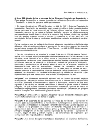 NUEVO ESTATUTO ADUANERO

Artículo 360. Objeto de los programas de los Sistemas Especiales de Importación -
Exportación. De acuerdo a la clase de operación de los Sistemas Especiales de Importación
- Exportación, el objeto del programa podrá corresponder a:

1. En desarrollo del artículo 179 del Decreto - Ley 444 de 1967 o Sistemas Especiales de
Importación – Exportación por reposición, quien exporte con el lleno de los requisitos legales
bienes nacionales en cuya producción se hubieren utilizado materias primas o insumos
importados, respecto de los cuales se hubieren liquidado y pagado los tributos aduaneros
correspondientes; tendrá derecho a importar a consumo, libre de tales tributos, una cantidad
igual de aquellas materias primas o insumos incorporados en el bien exportado, en
cumplimiento de los términos y condiciones establecidos mediante resolución de carácter
general.

En los eventos en que las tarifas de los tributos aduaneros cancelados en la Declaración
Aduanera inicial, aumenten después de la autorización del respectivo programa, la mercancía
que se importe en desarrollo del artículo 179 del Decreto - Ley 444 de 1967, deberá cancelar
la correspondiente diferencia.

2. Para las operaciones a las se refiere el numeral 2 del artículo 358 del presente Decreto,
solo se podrá aprobar un programa bajo el Sistema Especial de Importación-Exportación de
bienes de capital y repuestos, en el evento en que el compromiso del programa conlleve la
exportación de los servicios que a continuación se señalan: servicios de diseño y exportación
de software; servicios de investigación y desarrollo; servicios de generación, transmisión,
distribución y comercialización de energía eléctrica; servicios de empaque; servicios de
telecomunicaciones; servicios audiovisuales; servicios de distribución; servicios de
enseñanza; servicios de turismo y relacionados con los viajes; servicios sociales, de salud,
servicios referidos a construcción de obras de ingeniería civil de infraestructura; servicios
generales para la construcción de obras de infraestructura y servicios de transporte, cuyas
especificidades y alcance se relacionan en el artículo 362 del presente Decreto.

Parágrafo 1. Los prestadores de servicios de salud, para ser usuarios del Sistema Especial
de Importación - Exportación deberán estar acreditados por el Sistema Único de Acreditación
en Salud Colombiano o comprometerse a obtener la acreditación, dentro de los dos años
siguientes a ser usuario del sistema. Transcurrido el término al que se refiere el presente
parágrafo, sin que hubiere obtenido la mencionada acreditación, quedará sin efecto la
autorización del programa de Sistemas Especiales de Importación – Exportación, sin que para
el efecto se requiera acto administrativo que así lo declare.

Parágrafo 2. Se entenderán por repuestos, las partes y piezas de recambio necesarias para
el correcto funcionamiento de los Bienes de Capital.

Parágrafo 3. En desarrollo de los sistemas especiales de importación – exportación de
servicios podrá autorizarse también, la importación de materias primas o bienes intermedios
que vayan de ser utilizados en la producción o ensamble de bienes de capital o repuestos que
se empleen en la prestación de servicios directamente vinculados a la producción o
exportación de estos bienes. Dichas materias primas y bienes intermedios gozarán de los
privilegios consagrados en los los sistemas especiales de importación – exportación de
servicios, según el caso y estarán sujetos a los compromisos de exportación que
correspondan a los respectivos bienes de capital.

Parágrafo 4. Los bienes de capital importados en desarrollo de los programas de Sistemas


                                                                                           136
 