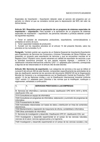 NUEVO ESTATUTO ADUANERO


Especiales de Importación - Exportación deberán estar al servicio del programa por un
período no inferior al que se considera normal para la depreciación del 90% del valor de
dichos bienes.


Artículo 361. Requisitos para la aprobación de un programa de sistemas especiales de
importación – exportación. Para acceder a la aprobación de un programa de sistemas
especiales de importación – exportación, las personas naturales o jurídicas deberán cumplir
los siguientes requisitos:

1. Tener el carácter de empresarios productores, exportadores, comercializadores o
entidades sin ánimo de lucro.
2. Tener capacidad instalada de producción.
3. Cumplir con los requisitos previstos en el artículo 14 del presente Decreto, salvo los
previstos en los numerales 3 y 9.

Parágrafo. También podrán ser usuarios de un Sistema Especial de Importación-Exportación
para Exportación de Servicios los Consorcios y Uniones Temporales de Obras Públicas, que
presenten un proyecto para exportación de servicios y que se encuentren inscritas en el
Registro Único Tributario como usuario aduanero en calidad de exportador de servicios y que
la actividad económica principal –la que reporta mayores ingresos – conforme a la
clasificación industrial internacional uniforme “CIIU” 3.1 adaptada para Colombia, corresponda
a algunas de las relacionadas en el artículo 362 de este Decreto

Artículo 362. Servicios de exportación. Las categorías de servicios a los que se refiere el
numeral 6 del artículo 360 de este Decreto, comprenden específicamente las actividades de la
lista de clasificación sectorial de los servicios del documento GNS/W/120 de la Organización
Mundial de Comercio y su correspondencia con la Clasificación Central de Productos “CPC”
versión 1.0 de las Naciones Unidas y con la Clasificación Internacional Industrial Uniforme
“CIIU” versión 3.1 adaptada para Colombia o las normas que la modifiquen, sustituyan o
reglamenten, señaladas a continuación:

1.           1.          SERVICIOS PRESTADOS A LAS EMPRESAS

B. Servicios de informática y servicios conexos, clasificación CPC 8314, 8315 y 8316,
clasificación CIIU, así:
7210 Consultores en equipo de informática
7220 Consultores en programas de informática, elaboración y suministro de programas de
informática
7230 Procesamiento de datos
7240 Actividades relacionadas con bases de datos y distribución en línea de contenidos
electrónicos.
7250 Mantenimiento y reparación de maquinaria de oficina, contabilidad e informática.
7290 Otras actividades de informática
C. Servicios de investigación y desarrollo, Clasificación CPC 81, clasificación CIIU, así:
7310 Investigación y desarrollo experimental en el campo de las ciencias naturales,
ciencias de la salud, ciencias agropecuarias y la ingeniería.
7320 Investigación y desarrollo experimental en el campo de las ciencias sociales y las


                                                                                             137
 