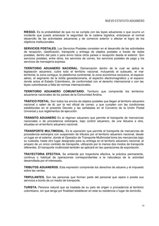 NUEVO ESTATUTO ADUANERO


RIESGO. Es la probabilidad de que no se cumpla con las leyes aduaneras o que ocurra un
incidente que pueda amenazar la seguridad de la cadena logística, entorpecer el normal
desarrollo de las actividades aduaneras y de comercio exterior o afectar el logro de los
objetivos institucionales.

SERVICIOS POSTALES. Los Servicios Postales consisten en el desarrollo de las actividades
de recepción, clasificación, transporte y entrega de objetos postales a través de redes
postales, dentro del país o para envío hacia otros países o recepción desde el exterior. Son
servicios postales, entre otros, los servicios de correo, los servicios postales de pago y los
servicios de mensajería expresa.

TERRITORIO ADUANERO NACIONAL. Demarcación dentro de la cual se aplica la
legislación aduanera; cubre todo el territorio nacional, incluyendo el subsuelo, el mar
territorial, la zona contigua, la plataforma continental, la zona económica exclusiva, el espacio
aéreo, el segmento de la órbita geoestacionaria, el espectro electromagnético y el espacio
donde actúa el Estado Colombiano, de conformidad con el derecho internacional o con las
leyes colombianas a falta de normas internacionales.

TERRITORIO ADUANERO COMUNITARIO. Territorio que comprende los territorios
aduaneros nacionales de los países de la Comunidad Andina.

TRÁFICO POSTAL. Son todos los envíos de objetos postales que llegan al territorio aduanero
nacional o salen de él, por la red oficial de correo, y que cumplen con las condiciones
establecidas en el presente Decreto y las señaladas en el Convenio de la Unión Postal
Universal y sus reglamentos de ejecución.

TRÁNSITO ADUANERO Es el régimen aduanero que permite el transporte de mercancías
nacionales o de procedencia extranjera, bajo control aduanero, de una Aduana a otra,
situadas en el territorio aduanero nacional.

TRANSPORTE MULTIMODAL. Es la operación que permite el transporte de mercancías de
procedencia extranjera con suspensión de tributos por el territorio aduanero nacional, desde
un lugar en el exterior, donde el Operador de Transporte Multimodal toma las mercancías bajo
su custodia, hasta otro lugar designado para su entrega en el territorio aduanero nacional, al
amparo de un único contrato de transporte, utilizando por lo menos dos modos de transporte
diferentes. El transporte multimodal también se aplicará en las operaciones de exportación.

TRAYECTORIA EFECTIVA. Se entiende por trayectoria efectiva, la práctica permanente,
continua o habitual de operaciones correspondientes a la naturaleza de la actividad
desarrollada por el interesado.

TRIBUTOS ADUANEROS. Esta expresión comprende los derechos de aduana y el impuesto
sobre las ventas.

TRIPULANTES. Son las personas que forman parte del personal que opera o presta sus
servicios a bordo de un medio de transporte.

TURISTA. Persona natural que se traslada de su país de origen o procedencia al territorio
colombiano, sin que tenga por finalidad establecer en este su residencia o lugar de domicilio.




                                                                                               14
 