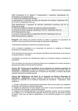 NUEVO ESTATUTO ADUANERO


3520 Únicamente en lo referido a mantenimiento y reparación especializada de
locomotoras y de material rodante.
F. Servicios de Transporte por carretera
d. Mantenimiento y reparación de equipo de transporte por carretera, Clasificación CPC
87141,87143; clasificación CIIU, así:
5020 Mantenimiento y reparación de vehículos automotores únicamente para los de
transporte de carga.
H. Servicios auxiliares en relación con todos los medios de transporte.
a. Servicios de carga y descarga, Clasificación CPC 671; clasificación CIIU, así:
6310 Manipulación de carga
b. servicios de almacenamiento, Clasificación CPC 672; Clasificación CIIU, así:
6320 Almacenamiento y depósito

Parágrafo. Para efectos del presente Decreto se define la operación de exportación de
servicios, como el suministro de servicios bajo las siguientes modalidades:

1) Del territorio colombiano al territorio de cualquier otro país;

2) En el territorio colombiano a un consumidor de servicios no residente en Colombia
proveniente de cualquier otro país;

3) En el territorio de otro país por una empresa colombiana que permanezca en ese país por
un período inferior a 18 meses;

4) Prestación de servicios de infraestructura básica en el territorio nacional a productos de
exportación;

5) En el territorio de otro país por personas físicas que se desplazan de manera temporal a
ese país para prestar el servicio de forma directa.

Artículo 363. Trámite para la aprobación de los programas de sistemas especiales de
importación – exportación. El trámite de aprobación de los programas se llevará a cabo en
los términos y condiciones previstas por la Dirección de Impuestos y Aduanas Nacionales
mediante resolución de carácter general.

Artículo 364. Obligaciones del titular de un programa de Sistemas Especiales de
Importación - Exportación. Quienes importen mercancías bajo el régimen de admisión
temporal en desarrollo de los Sistemas Especiales de Importación - Exportación, están
obligados a:

1. Cumplir y demostrar los compromisos de exportación dentro de los plazos que establezca
la Dirección de Impuestos y Aduanas Nacionales;
2. Realizar las operaciones de este régimen de acuerdo al cupo de importación autorizado
por la Dirección de Impuestos y Aduanas Nacionales.
3. Asegurar y dar la debida utilización a los bienes importados, es decir, que no se enajenen
ni se destinen a un fin diferente del autorizado antes de que éstos se encuentren en libre
circulación, salvo que se trate de desperdicios, en los términos previstos en el presente
Decreto;


                                                                                          140
 