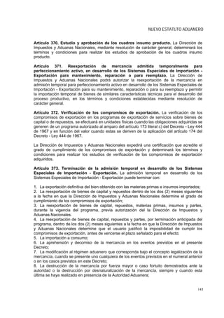 NUEVO ESTATUTO ADUANERO


Artículo 370. Estudio y aprobación de los cuadros insumo producto. La Dirección de
Impuestos y Aduanas Nacionales, mediante resolución de carácter general, determinará los
términos y condiciones para realizar los estudios de aprobación de los cuadros insumo
producto.

Artículo 371. Reexportación de mercancía admitida temporalmente para
perfeccionamiento activo, en desarrollo de los Sistemas Especiales de Importación -
Exportación para mantenimiento, reparación o para reemplazo. La Dirección de
Impuestos y Aduanas Nacionales podrá autorizar la reexportación de la mercancía en
admisión temporal para perfeccionamiento activo en desarrollo de los Sistemas Especiales de
Importación - Exportación para su mantenimiento, reparación o para su reemplazo y permitir
la importación temporal de bienes de similares características técnicas para el desarrollo del
proceso productivo, en los términos y condiciones establecidas mediante resolución de
carácter general.

Artículo 372. Verificación de los compromisos de exportación. La verificación de los
compromisos de exportación en los programas de exportación de servicios sobre bienes de
capital o de repuestos, se efectuará en unidades físicas cuando las obligaciones adquiridas se
generen de un programa autorizado al amparo del artículo 173 literal c) del Decreto - Ley 444
de 1967 y en función del valor cuando estas se deriven de la aplicación del artículo 174 del
Decreto - Ley 444 de 1967.

La Dirección de Impuestos y Aduanas Nacionales expedirá una certificación que acredite el
grado de cumplimiento de los compromisos de exportación y determinará los términos y
condiciones para realizar los estudios de verificación de los compromisos de exportación
adquiridos.

Artículo 373. Terminación de la admisión temporal en desarrollo de los Sistemas
Especiales de Importación - Exportación. La admisión temporal en desarrollo de los
Sistemas Especiales de Importación - Exportación puede terminar con:

1. La exportación definitiva del bien obtenido con las materias primas e insumos importados;
2. La reexportación de bienes de capital y repuestos dentro de los dos (2) meses siguientes
a la fecha en que la Dirección de Impuestos y Aduanas Nacionales determine el grado de
cumplimiento de los compromisos de exportación;
3. La reexportación de bienes de capital, repuestos, materias primas, insumos y partes,
durante la vigencia del programa, previa autorización del la Dirección de Impuestos y
Aduanas Nacionales.
4. La reexportación de bienes de capital, repuestos y partes, por terminación anticipada del
programa, dentro de los dos (2) meses siguientes a la fecha en que la Dirección de Impuestos
y Aduanas Nacionales determine que el usuario justificó la imposibilidad de cumplir los
compromisos de exportación, antes de vencerse el plazo señalado para el efecto;
5. La importación a consumo;
6. La aprehensión y decomiso de la mercancía en los eventos previstos en el presente
Decreto;
7. La modificación al régimen aduanero que corresponda bajo el concepto legalización de la
mercancía, cuando se presente uno cualquiera de los eventos previstos en el numeral anterior
o en los casos previstos en este Decreto;
8. La destrucción de la mercancía por fuerza mayor o caso fortuito demostrados ante la
autoridad o la destrucción por desnaturalización de la mercancía, siempre y cuando esta
última se haya realizado en presencia de la Autoridad Aduanera;


                                                                                           143
 
