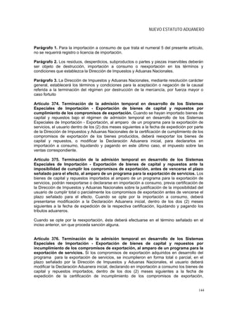 NUEVO ESTATUTO ADUANERO



Parágrafo 1. Para la importación a consumo de que trata el numeral 5 del presente artículo,
no se requerirá registro o licencia de importación.

Parágrafo 2. Los residuos, desperdicios, subproductos o partes y piezas inservibles deberán
ser objeto de destrucción, importación a consumo o reexportación en los términos y
condiciones que establezca la Dirección de Impuestos y Aduanas Nacionales.

Parágrafo 3. La Dirección de Impuestos y Aduanas Nacionales, mediante resolución carácter
general, establecerá los términos y condiciones para la aceptación o negación de la causal
referida a la terminación del régimen por destrucción de la mercancía, por fuerza mayor o
caso fortuito

Artículo 374. Terminación de la admisión temporal en desarrollo de los Sistemas
Especiales de Importación - Exportación de bienes de capital y repuestos por
cumplimiento de los compromisos de exportación. Cuando se hayan importado bienes de
capital y repuestos bajo el régimen de admisión temporal en desarrollo de los Sistemas
Especiales de Importación - Exportación, al amparo de un programa para la exportación de
servicios, el usuario dentro de los (2) dos meses siguientes a la fecha de expedición por parte
de la Dirección de Impuestos y Aduanas Nacionales de la certificación de cumplimiento de los
compromisos de exportación de los bienes producidos, deberá reexportar los bienes de
capital y repuestos, o modificar la Declaración Aduanera inicial, para declararlos en
importación a consumo, liquidando y pagando en este último caso, el impuesto sobre las
ventas correspondiente.

Artículo 375. Terminación de la admisión temporal en desarrollo de los Sistemas
Especiales de Importación - Exportación de bienes de capital y repuestos ante la
imposibilidad de cumplir los compromisos de exportación, antes de vencerse el plazo
señalado para el efecto, al amparo de un programa para la exportación de servicios. Los
bienes de capital y repuestos importados al amparo de un programa para la exportación de
servicios, podrán reexportarse o declararse en importación a consumo, previa certificación de
la Dirección de Impuestos y Aduanas Nacionales sobre la justificación de la imposibilidad del
usuario de cumplir total o parcialmente los compromisos de exportación antes de vencerse el
plazo señalado para el efecto. Cuando se opte por la importación a consumo, deberá
presentarse modificación a la Declaración Aduanera inicial, dentro de los dos (2) meses
siguientes a la fecha de expedición de la respectiva certificación, liquidando y pagando los
tributos aduaneros.

Cuando se opte por la reexportación, ésta deberá efectuarse en el término señalado en el
inciso anterior, sin que proceda sanción alguna.


Artículo 376. Terminación de la admisión temporal en desarrollo de los Sistemas
Especiales de Importación - Exportación de bienes de capital y repuestos por
incumplimiento de los compromisos de exportación, al amparo de un programa para la
exportación de servicios. Si los compromisos de exportación adquiridos en desarrollo del
programa para la exportación de servicios, se incumplieron en forma total o parcial, en el
plazo señalado por la Dirección de Impuestos y Aduanas Nacionales, el usuario deberá
modificar la Declaración Aduanera inicial, declarando en importación a consumo los bienes de
capital y repuestos importados, dentro de los dos (2) meses siguientes a la fecha de
expedición de la certificación de incumplimiento de los compromisos de exportación,


                                                                                            144
 
