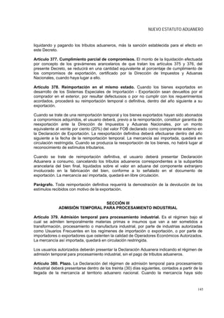 NUEVO ESTATUTO ADUANERO


liquidando y pagando los tributos aduaneros, más la sanción establecida para el efecto en
este Decreto.

Artículo 377. Cumplimiento parcial de compromisos. El monto de la liquidación efectuada
por concepto de los gravámenes arancelarios de que tratan los artículos 375 y 376, del
presente Decreto, se reducirá en una cantidad equivalente al porcentaje de cumplimiento de
los compromisos de exportación, certificado por la Dirección de Impuestos y Aduanas
Nacionales, cuando haya lugar a ello.

Artículo 378. Reimportación en el mismo estado. Cuando los bienes exportados en
desarrollo de los Sistemas Especiales de Importación - Exportación sean devueltos por el
comprador en el exterior, por resultar defectuosos o por no cumplir con los requerimientos
acordados, procederá su reimportación temporal o definitiva, dentro del año siguiente a su
exportación.

Cuando se trate de una reimportación temporal y los bienes exportados hayan sido abonados
a compromisos adquiridos, el usuario deberá, previo a la reimportación, constituir garantía de
reexportación ante la Dirección de Impuestos y Aduanas Nacionales, por un monto
equivalente al veinte por ciento (20%) del valor FOB declarado como componente externo en
la Declaración de Exportación. La reexportación definitiva deberá efectuarse dentro del año
siguiente a la fecha de la reimportación temporal. La mercancía así importada, quedará en
circulación restringida. Cuando se produzca la reexportación de los bienes, no habrá lugar al
reconocimiento de estímulos tributarios.

Cuando se trate de reimportación definitiva, el usuario deberá presentar Declaración
Aduanera a consumo, cancelando los tributos aduaneros correspondientes a la subpartida
arancelaria del bien final, liquidados sobre el valor en aduana del componente extranjero
involucrado en la fabricación del bien, conforme a lo señalado en el documento de
exportación. La mercancía así importada, quedará en libre circulación.

Parágrafo. Toda reimportación definitiva requerirá la demostración de la devolución de los
estímulos recibidos con motivo de la exportación.


                                 SECCIÓN III
              ADMISIÓN TEMPORAL PARA PROCESAMIENTO INDUSTRIAL

Artículo 379. Admisión temporal para procesamiento industrial. Es el régimen bajo el
cual se admiten temporalmente materias primas e insumos que van a ser sometidos a
transformación, procesamiento o manufactura industrial, por parte de industrias autorizadas
como Usuarios Frecuentes en los regímenes de importación o exportación, o por parte de
importadores o exportadores que ostenten la calidad de Operadores Económicos Autorizados.
La mercancía así importada, quedará en circulación restringida.

Los usuarios autorizados deberán presentar la Declaración Aduanera indicando el régimen de
admisión temporal para procesamiento industrial, sin el pago de tributos aduaneros.

Artículo 380. Plazo. La Declaración del régimen de admisión temporal para procesamiento
industrial deberá presentarse dentro de los treinta (30) días siguientes, contados a partir de la
llegada de la mercancía al territorio aduanero nacional. Cuando la mercancía haya sido



                                                                                              145
 