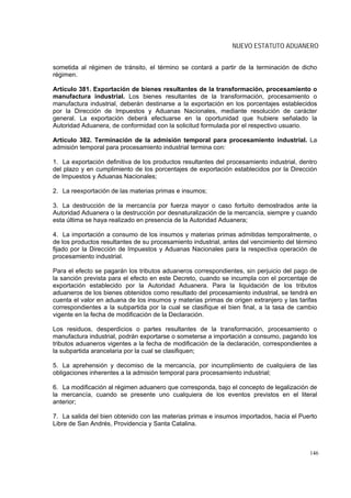 NUEVO ESTATUTO ADUANERO


sometida al régimen de tránsito, el término se contará a partir de la terminación de dicho
régimen.

Artículo 381. Exportación de bienes resultantes de la transformación, procesamiento o
manufactura industrial. Los bienes resultantes de la transformación, procesamiento o
manufactura industrial, deberán destinarse a la exportación en los porcentajes establecidos
por la Dirección de Impuestos y Aduanas Nacionales, mediante resolución de carácter
general. La exportación deberá efectuarse en la oportunidad que hubiere señalado la
Autoridad Aduanera, de conformidad con la solicitud formulada por el respectivo usuario.

Artículo 382. Terminación de la admisión temporal para procesamiento industrial. La
admisión temporal para procesamiento industrial termina con:

1. La exportación definitiva de los productos resultantes del procesamiento industrial, dentro
del plazo y en cumplimiento de los porcentajes de exportación establecidos por la Dirección
de Impuestos y Aduanas Nacionales;

2. La reexportación de las materias primas e insumos;

3. La destrucción de la mercancía por fuerza mayor o caso fortuito demostrados ante la
Autoridad Aduanera o la destrucción por desnaturalización de la mercancía, siempre y cuando
esta última se haya realizado en presencia de la Autoridad Aduanera;

4. La importación a consumo de los insumos y materias primas admitidas temporalmente, o
de los productos resultantes de su procesamiento industrial, antes del vencimiento del término
fijado por la Dirección de Impuestos y Aduanas Nacionales para la respectiva operación de
procesamiento industrial.

Para el efecto se pagarán los tributos aduaneros correspondientes, sin perjuicio del pago de
la sanción prevista para el efecto en este Decreto, cuando se incumpla con el porcentaje de
exportación establecido por la Autoridad Aduanera. Para la liquidación de los tributos
aduaneros de los bienes obtenidos como resultado del procesamiento industrial, se tendrá en
cuenta el valor en aduana de los insumos y materias primas de origen extranjero y las tarifas
correspondientes a la subpartida por la cual se clasifique el bien final, a la tasa de cambio
vigente en la fecha de modificación de la Declaración.

Los residuos, desperdicios o partes resultantes de la transformación, procesamiento o
manufactura industrial, podrán exportarse o someterse a importación a consumo, pagando los
tributos aduaneros vigentes a la fecha de modificación de la declaración, correspondientes a
la subpartida arancelaria por la cual se clasifiquen;

5. La aprehensión y decomiso de la mercancía, por incumplimiento de cualquiera de las
obligaciones inherentes a la admisión temporal para procesamiento industrial;

6. La modificación al régimen aduanero que corresponda, bajo el concepto de legalización de
la mercancía, cuando se presente uno cualquiera de los eventos previstos en el literal
anterior;

7. La salida del bien obtenido con las materias primas e insumos importados, hacia el Puerto
Libre de San Andrés, Providencia y Santa Catalina.



                                                                                           146
 