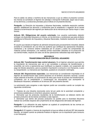 NUEVO ESTATUTO ADUANERO


Para la salida vía aérea o marítima de las mercancías a que se refiere el presente numeral,
las mismas se someterán al régimen de cabotaje o transporte multimodal, según sea el caso,
en los términos y condiciones previstas para el efecto en el presente Decreto.

Parágrafo. La Dirección de Impuestos y Aduanas Nacionales, mediante resolución carácter
general, establecerá los términos y condiciones para la aceptación o negación de la causal
referida a la terminación del régimen por destrucción de la mercancía por fuerza mayor o caso
fortuito.

Artículo 383. Obligaciones del usuario autorizado. Los usuarios autorizados deberán
entregar a la Autoridad Aduanera un informe, en los términos y condiciones que para el efecto
establezca la Dirección de Impuestos y Aduanas Nacionales, mediante resolución de carácter
general.

El usuario que declare el régimen de admisión temporal para procesamiento industrial, deberá
acreditar la contratación de una firma de auditoría que certifique las operaciones tributarias,
cambiarias y de comercio exterior realizadas por el usuario y sobre los componentes de
materias primas extranjeras y de materias primas nacionales utilizados en la producción de
sus bienes finales, respecto de cada una de las operaciones realizadas bajo este régimen

                                  SECCION IV
                     TRANSFORMACIÓN BAJO CONTROL ADUANERO

Artículo 384. Transformación bajo control aduanero. Es el régimen aduanero que permite
la importación de mercancías que van a ser sometidas a procesos de transformación o
ensamble; así como a operaciones que modifiquen su especie o estado, con suspensión del
pago de tributos aduaneros, para su posterior importación a consumo o con franquicia, o para
su reexportación. La mercancía así importada, quedará en circulación restringida.

Artículo 385. Disposiciones especiales. Las mercancías se considerarán importadas en el
régimen de transformación bajo control aduanero en el territorio aduanero nacional, cuando
hayan obtenido el levante y la autorización de retiro para iniciar el proceso de transformación,
cumpliendo con la presentación y conservación los documentos que acompañan la
Declaración Aduanera, señalados en el artículo 287 del presente Decreto.

La autorización para acogerse a este régimen podrá ser concedida cuando se cumplan las
siguientes condiciones:

1. Tratarse de una industria reconocida como tal por parte de la autoridad competente y
encontrarse establecida en el territorio aduanero nacional.
2. Demostrar que los productos resultantes de la transformación se obtienen dentro del
proceso productivo de los bienes sometidos a este régimen.
3. Demostrar que dentro del proceso productivo es posible para la Autoridad Aduanera
realizar los controles respecto del cumplimiento de las obligaciones derivadas del régimen.

Parágrafo 1. La utilización de este régimen se sujetará al cumplimiento de las normas en
materia de origen que le son aplicables.

Parágrafo 2. El registro o licencia de importación al que se refiere el artículo 287 del presente
Decreto, se exigirá cuando se pretenda finalizar el régimen con la importación para consumo
o con franquicia.


                                                                                              147
 