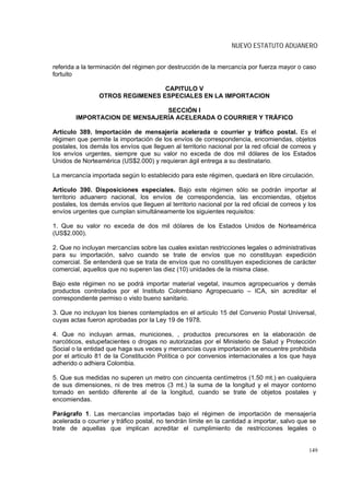 NUEVO ESTATUTO ADUANERO


referida a la terminación del régimen por destrucción de la mercancía por fuerza mayor o caso
fortuito

                                  CAPITULO V
                 OTROS REGIMENES ESPECIALES EN LA IMPORTACION

                               SECCIÓN I
        IMPORTACION DE MENSAJERÍA ACELERADA O COURRIER Y TRÁFICO

Artículo 389. Importación de mensajería acelerada o courrier y tráfico postal. Es el
régimen que permite la importación de los envíos de correspondencia, encomiendas, objetos
postales, los demás los envíos que lleguen al territorio nacional por la red oficial de correos y
los envíos urgentes, siempre que su valor no exceda de dos mil dólares de los Estados
Unidos de Norteamérica (US$2.000) y requieran ágil entrega a su destinatario.

La mercancía importada según lo establecido para este régimen, quedará en libre circulación.

Artículo 390. Disposiciones especiales. Bajo este régimen sólo se podrán importar al
territorio aduanero nacional, los envíos de correspondencia, las encomiendas, objetos
postales, los demás envíos que lleguen al territorio nacional por la red oficial de correos y los
envíos urgentes que cumplan simultáneamente los siguientes requisitos:

1. Que su valor no exceda de dos mil dólares de los Estados Unidos de Norteamérica
(US$2.000).

2. Que no incluyan mercancías sobre las cuales existan restricciones legales o administrativas
para su importación, salvo cuando se trate de envíos que no constituyan expedición
comercial. Se entenderá que se trata de envíos que no constituyen expediciones de carácter
comercial, aquellos que no superen las diez (10) unidades de la misma clase.

Bajo este régimen no se podrá importar material vegetal, insumos agropecuarios y demás
productos controlados por el Instituto Colombiano Agropecuario – ICA, sin acreditar el
correspondiente permiso o visto bueno sanitario.

3. Que no incluyan los bienes contemplados en el artículo 15 del Convenio Postal Universal,
cuyas actas fueron aprobadas por la Ley 19 de 1978.

4. Que no incluyan armas, municiones, , productos precursores en la elaboración de
narcóticos, estupefacientes o drogas no autorizadas por el Ministerio de Salud y Protección
Social o la entidad que haga sus veces y mercancías cuya importación se encuentre prohibida
por el artículo 81 de la Constitución Política o por convenios internacionales a los que haya
adherido o adhiera Colombia.

5. Que sus medidas no superen un metro con cincuenta centímetros (1.50 mt.) en cualquiera
de sus dimensiones, ni de tres metros (3 mt.) la suma de la longitud y el mayor contorno
tomado en sentido diferente al de la longitud, cuando se trate de objetos postales y
encomiendas.

Parágrafo 1. Las mercancías importadas bajo el régimen de importación de mensajería
acelerada o courrier y tráfico postal, no tendrán límite en la cantidad a importar, salvo que se
trate de aquellas que implican acreditar el cumplimiento de restricciones legales o


                                                                                              149
 