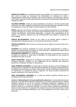 NUEVO ESTATUTO ADUANERO


UNIDAD DE CARGA Es el continente utilizado para trasladar una mercancía de un lugar a
otro, entre los cuales se encuentran los contenedores, los vehículos sin motor o
autopropulsión de transporte por carretera, tales como remolques y semiremolques, vagones
de ferrocarril, barcazas y otras embarcaciones sin sistemas de autopropulsión dedicadas a la
navegación interior.

VALORES CRITERIO. Valores en aduana señalados en el artículo 1.2.b) del Acuerdo sobre
Valoración de la OMC, aceptados previamente por la Autoridad Aduanera, utilizados con fines
de comparación, sin que en ningún momento sustituyan el valor declarado

VENTA. Operación de comercio mediante la cual se transfiere la propiedad de una mercancía
a cambio del pago de un precio, que puede revestir diferentes formas, una suma de dinero,
créditos documentarios, instrumentos negociables o cualquier título representativo de los
mismos y, en general, cualquier forma de contraprestación que implique la existencia del
precio pagado.

VENTAS RELACIONADAS. Ventas en las cuales se ha pactado alguna condición o
contraprestación referidas al precio, a la venta de las mercancías o a ambos.

VENTAS SUCESIVAS. Serie sucesiva de ventas de que es objeto la mercancía antes de su
importación.

VIAJEROS. Son personas residentes en el país que salen temporalmente al exterior y
regresan al territorio aduanero nacional, así como personas no residentes que llegan al país
para una permanencia temporal o definitiva.
VIAJEROS EN TRÁNSITO. Son personas que llegan del exterior y permanecen en el país a
la espera de continuar su viaje hacia el extranjero, de conformidad con las normas de
inmigración que rigen en el país.

VISITA INDUSTRIAL. Diligencia de verificación de procesos industriales por parte de la
Autoridad Aduanera, realizada en las instalaciones de las personas que produzcan,
transformen, ensamblen, procesen o manufacturen.

ZONA PRIMARIA ADUANERA. Es aquel lugar del territorio aduanero nacional habilitado por
la Aduana para la realización de las operaciones materiales de recepción, almacenamiento y
movilización de mercancías que entran o salen del país, donde la Autoridad Aduanera ejerce
sin restricciones su potestad de control y vigilancia. Son zonas primarias aduaneras los
puertos, aeropuertos y los cruces de frontera.

ZONA SECUNDARIA ADUANERA. Es la parte del territorio aduanero nacional que no
constituye Zona Primaria Aduanera.

Artículo 6. Sistematización de los procedimientos aduaneros. Los procedimientos para la
aplicación de los diferentes regímenes aduaneros de que trata el presente Decreto, deberán
realizarse mediante el uso de los servicios informáticos electrónicos adoptados por la
Autoridad Aduanera. En casos de contingencia, la Autoridad Aduanera podrá autorizar el
trámite a través de un mecanismo diferente o en forma manual, mediante la presentación
física de la documentación, sin perjuicio de la obligación de incluir tales actuaciones a través
de los servicios informáticos electrónicos, una vez se restablezca el servicio, cuando así se
determine.



                                                                                              15
 