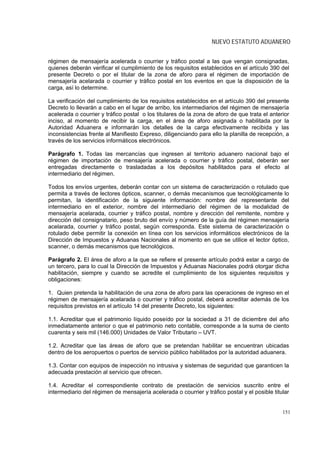 NUEVO ESTATUTO ADUANERO


régimen de mensajería acelerada o courrier y tráfico postal a las que vengan consignadas,
quienes deberán verificar el cumplimiento de los requisitos establecidos en el artículo 390 del
presente Decreto o por el titular de la zona de aforo para el régimen de importación de
mensajería acelarada o courrier y tráfico postal en los eventos en que la disposición de la
carga, así lo determine.

La verificación del cumplimiento de los requisitos establecidos en el artículo 390 del presente
Decreto lo llevarán a cabo en el lugar de arribo, los intermediarios del régimen de mensajería
acelerada o courrier y tráfico postal o los titulares de la zona de aforo de que trata el anterior
inciso, al momento de recibir la carga, en el área de aforo asignada o habilitada por la
Autoridad Aduanera e informarán los detalles de la carga efectivamente recibida y las
inconsistencias frente al Manifiesto Expreso, diligenciando para ello la planilla de recepción, a
través de los servicios informáticos electrónicos.

Parágrafo 1. Todas las mercancías que ingresen al territorio aduanero nacional bajo el
régimen de importación de mensajería acelerada o courrier y tráfico postal, deberán ser
entregadas directamente o trasladadas a los depósitos habilitados para el efecto al
intermediario del régimen.

Todos los envíos urgentes, deberán contar con un sistema de caracterización o rotulado que
permita a través de lectores ópticos, scanner, o demás mecanismos que tecnológicamente lo
permitan, la identificación de la siguiente información: nombre del representante del
intermediario en el exterior, nombre del intermediario del régimen de la modalidad de
mensajería acelarada, courrier y tráfico postal, nombre y dirección del remitente, nombre y
dirección del consignatario, peso bruto del envío y número de la guía del régimen mensajería
acelarada, courrier y tráfico postal, según corresponda. Este sistema de caracterización o
rotulado debe permitir la conexión en línea con los servicios informáticos electrónicos de la
Dirección de Impuestos y Aduanas Nacionales al momento en que se utilice el lector óptico,
scanner, o demás mecanismos que tecnológicos.

Parágrafo 2. El área de aforo a la que se refiere el presente artículo podrá estar a cargo de
un tercero, para lo cual la Dirección de Impuestos y Aduanas Nacionales podrá otorgar dicha
habilitación, siempre y cuando se acredite el cumplimiento de los siguientes requisitos y
obligaciones:

1. Quien pretenda la habilitación de una zona de aforo para las operaciones de ingreso en el
régimen de mensajería acelarada o courrier y tráfico postal, deberá acreditar además de los
requisitos previstos en el artículo 14 del presente Decreto, los siguientes:

1.1. Acreditar que el patrimonio líquido poseído por la sociedad a 31 de diciembre del año
inmediatamente anterior o que el patrimonio neto contable, corresponde a la suma de ciento
cuarenta y seis mil (146.000) Unidades de Valor Tributario – UVT.

1.2. Acreditar que las áreas de aforo que se pretendan habilitar se encuentran ubicadas
dentro de los aeropuertos o puertos de servicio público habilitados por la autoridad aduanera.

1.3. Contar con equipos de inspección no intrusiva y sistemas de seguridad que garanticen la
adecuada prestación al servicio que ofrecen.

1.4. Acreditar el correspondiente contrato de prestación de servicios suscrito entre el
intermediario del régimen de mensajería acelerada o courrier y tráfico postal y el posible titular


                                                                                               151
 