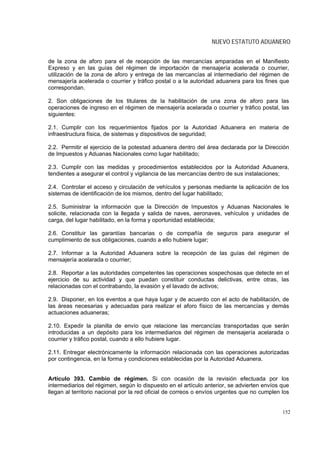 NUEVO ESTATUTO ADUANERO


de la zona de aforo para el de recepción de las mercancías amparadas en el Manifiesto
Expreso y en las guías del régimen de importación de mensajería acelerada o courrier,
utilización de la zona de aforo y entrega de las mercancías al intermediario del régimen de
mensajería acelerada o courrier y tráfico postal o a la autoridad aduanera para los fines que
correspondan.

2. Son obligaciones de los titulares de la habilitación de una zona de aforo para las
operaciones de ingreso en el régimen de mensajería acelarada o courrier y tráfico postal, las
siguientes:

2.1. Cumplir con los requerimientos fijados por la Autoridad Aduanera en materia de
infraestructura física, de sistemas y dispositivos de seguridad;

2.2. Permitir el ejercicio de la potestad aduanera dentro del área declarada por la Dirección
de Impuestos y Aduanas Nacionales como lugar habilitado;

2.3. Cumplir con las medidas y procedimientos establecidos por la Autoridad Aduanera,
tendientes a asegurar el control y vigilancia de las mercancías dentro de sus instalaciones;

2.4. Controlar el acceso y circulación de vehículos y personas mediante la aplicación de los
sistemas de identificación de los mismos, dentro del lugar habilitado;

2.5. Suministrar la información que la Dirección de Impuestos y Aduanas Nacionales le
solicite, relacionada con la llegada y salida de naves, aeronaves, vehículos y unidades de
carga, del lugar habilitado, en la forma y oportunidad establecida;

2.6. Constituir las garantías bancarias o de compañía de seguros para asegurar el
cumplimiento de sus obligaciones, cuando a ello hubiere lugar;

2.7. Informar a la Autoridad Aduanera sobre la recepción de las guías del régimen de
mensajería acelarada o courrier;

2.8. Reportar a las autoridades competentes las operaciones sospechosas que detecte en el
ejercicio de su actividad y que puedan constituir conductas delictivas, entre otras, las
relacionadas con el contrabando, la evasión y el lavado de activos;

2.9. Disponer, en los eventos a que haya lugar y de acuerdo con el acto de habilitación, de
las áreas necesarias y adecuadas para realizar el aforo físico de las mercancías y demás
actuaciones aduaneras;

2.10. Expedir la planilla de envío que relacione las mercancías transportadas que serán
introducidas a un depósito para los intermediarios del régimen de mensajería acelarada o
courrier y tráfico postal, cuando a ello hubiere lugar.

2.11. Entregar electrónicamente la información relacionada con las operaciones autorizadas
por contingencia, en la forma y condiciones establecidas por la Autoridad Aduanera.


Artículo 393. Cambio de régimen. Si con ocasión de la revisión efectuada por los
intermediarios del régimen, según lo dispuesto en el artículo anterior, se advierten envíos que
llegan al territorio nacional por la red oficial de correos o envíos urgentes que no cumplen los


                                                                                             152
 
