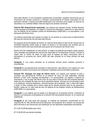 NUEVO ESTATUTO ADUANERO


Para tales efectos, no se consideran expediciones comerciales, aquellas mercancías que se
introduzcan de manera ocasional y consistan exclusivamente en bienes reservados al uso
personal o familiar, o bienes que estén destinados a ser ofrecidos como regalo, sin que por su
naturaleza o su cantidad reflejen intención alguna de carácter comercial.

Artículo 400. Disposiciones especiales. Los viajeros que ingresen al país, tendrán derecho
a traer equipaje acompañado, sin registro o licencia de importación, hasta por un valor total de
dos mil dólares de los Estados Unidos de Norteamérica (US$2.000) o su equivalente y con
franquicia del tributo único.

Los efectos personales que ingrese el viajero no se tendrán en cuenta para la determinación
del cupo de mercancías de que trata este artículo.

Sin perjuicio de las facultades de control, en caso de duda sobre el valor de las mercancías, la
Autoridad Aduanera podrá exigir al viajero la factura o el documento que acredite que se
encuentra dentro del cupo autorizado para gozar de la franquicia del tributo único.

Dentro del cupo establecido en este artículo, el viajero procedente del exterior podrá ingresar
como equipaje acompañado las mercancías adquiridas en los Depósitos Francos. Cuando el
viajero sea un menor de edad, el cupo para el ingreso de estas mercancías será el
equivalente al cincuenta por ciento (50%) del valor previsto en el inciso primero de este
artículo.

Parágrafo 1. Los cupos previstos en el presente artículo tienen carácter personal e
intransferible.

Parágrafo 2. Las disposiciones previstas en esta Sección, sólo aplican a los viajeros en cuyo
pasaporte consten los procesos de inmigración realizados ante la autoridad competente.

Artículo 401. Equipaje con pago de tributo único. Los viajeros que ingresen al país y
acrediten una permanencia mínima en el exterior de cinco (5) días calendario, tendrán
derecho a traer como equipaje acompañado o no acompañado, sin registro o licencia de
importación y con el pago del tributo único de que trata el artículo 403 del presente Decreto,
hasta tres (3) unidades de cada uno de los siguientes bienes: artículos de uso doméstico sean
o no eléctricos, artículos deportivos, artículos propios de la profesión, arte, u oficio del viajero
y hasta 10 diez unidades de la misma clase de los demás artículos para el uso personal o
familiar, hasta por un valor total de tres mil dólares de los Estados Unidos de Norteamérica
(US$ 3000) o su equivalente.

Parágrafo 1. Los viajeros que se acojan a lo dispuesto en el presente artículo, mantienen el
derecho a la franquicia contemplada en el artículo 400 del presente Decreto, en la cuantía allí
establecida.

Parágrafo 2. No hará parte del equipaje, el material de transporte comprendido en los
Capítulos 86, 87, 88 y 89 del Arancel de Aduanas. Se exceptúan de lo anterior, los accesorios
para vehículos y las mercancías que clasifiquen por las siguientes subpartidas arancelarias:

87.12.00.10.00 Bicicletas para niños

87.12.00.20.00 Las demás bicicletas



                                                                                                 155
 