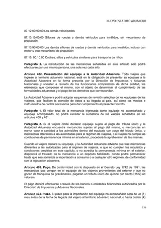 NUEVO ESTATUTO ADUANERO


87.12.00.90.00 Los demás velocípedos

87.13.10.00.00 Sillones de ruedas y demás vehículos para inválidos, sin mecanismo de
propulsión

87.13.90.00.00 Los demás sillones de ruedas y demás vehículos para inválidos, incluso con
motor u otro mecanismo de propulsión

87.15. 00.10.00 Coches, sillas y vehículos similares para transporte de niños

Parágrafo 3. La introducción de las mercancías señaladas en este artículo sólo podrá
efectuarse por una misma persona, una sola vez cada año.

Artículo 402. Presentación del equipaje a la Autoridad Aduanera. Todo viajero que
ingrese al territorio aduanero nacional, está en la obligación de presentar su equipaje a la
Autoridad Aduanera en la forma prescrita por la Dirección de Impuestos y Aduanas
Nacionales y someter a revisión de los funcionarios competentes de dicha entidad, los
elementos que componen el mismo, con el objeto de determinar el cumplimiento de las
formalidades aduaneras y el pago de los derechos que correspondan.

La Autoridad Aduanera podrá adoptar esquemas de revisión selectiva de los equipajes de los
viajeros, que faciliten la atención de éstos a su llegada al país, así como los medios e
instrumentos de control necesarios para dar cumplimiento al presente Decreto.

Parágrafo 1. El valor total de la mercancía ingresada como equipaje no acompañado y
equipaje acompañado, no podrá exceder la sumatoria de los valores señalados en los
artículos 400 y 401.

Parágrafo 2. Si el viajero omite declarar equipaje sujeto al pago del tributo único y la
Autoridad Aduanera encuentra mercancías sujetas al pago del mismo, o mercancías en
mayor valor o cantidad a las admisibles dentro del equipaje con pago del tributo único, o
mercancías diferentes a las autorizadas para el régimen de viajeros, o el viajero no cumple las
condiciones de permanencia mínima en el exterior, procederá la aprehensión de las mismas.

Cuando el viajero declare su equipaje, y la Autoridad Aduanera advierte que trae mercancías
diferentes a las autorizadas para el régimen de viajeros, o que no cumplen los requisitos y
condiciones previstos en este capítulo, o no acredita la permanencia mínima en el exterior,
dispondrá el traslado de la mercancía a un depósito habilitado, donde podrá permanecer
hasta que sea sometida a importación a consumo o a cualquier otro régimen, de conformidad
con la legislación aduanera.

Artículo 403. Pago. De conformidad con lo dispuesto en el Decreto Ley 1742 de 1991, las
mercancías que vengan en el equipaje de los viajeros provenientes del exterior y que no
gocen de franquicia de gravámenes, pagarán un tributo único del quince por ciento (15%) ad
valorem.

El pago deberá efectuarse a través de los bancos o entidades financieras autorizados por la
Dirección de Impuestos y Aduanas Nacionales.

Artículo 404. Plazo. El plazo para la importación del equipaje no acompañado será de un (1)
mes antes de la fecha de llegada del viajero al territorio aduanero nacional, o hasta cuatro (4)


                                                                                             156
 