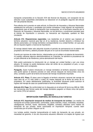 NUEVO ESTATUTO ADUANERO


transporte comprendido en la Sección XVII del Arancel de Aduanas, con excepción de los
artículos cuyas subpartidas arancelarias se relacionan en el parágrafo segundo del artículo
401 del presente Decreto.

Para efectos de lo previsto en este artículo, la Dirección de Impuestos y Aduanas Nacionales
establecerá los artículos y cantidades que podrán someterse a este régimen de importación,
presentando para el efecto la declaración que corresponda, en el formulario prescrito por la
Dirección de Impuestos y Aduanas Nacionales, en los términos y condiciones previstas para
el trámite de importación a consumo. La mercancía así importada, quedará en libre
circulación.

Artículo 412. Disposiciones especiales. Los residentes en el exterior que ingresen al
territorio aduanero nacional para fijar en él su residencia, tendrán derecho a introducir los
efectos personales y el menaje doméstico correspondiente a su unidad familiar, sin que para
ello se requiera registro o licencia de importación.

El menaje deberá haber sido adquirido durante el período de permanencia en el exterior del
propietario del mismo y deberá proceder del país en el cual se encontraba residenciado.

Cuando por razones de orden técnico, relacionadas con el voltaje o el sistema de transmisión,
no puedan utilizarse algunos electrodomésticos en Colombia, se admitirá la procedencia de
un país diferente al de residencia, previa demostración del hecho.

Sólo podrá autorizarse la introducción de un menaje por unidad familiar y por una única
aduana. El menaje no podrá declararse antes del arribo de su propietario al país, a cuyo
nombre debe venir consignado.

Parágrafo. Quien hubiere introducido un menaje doméstico al territorio aduanero nacional,
sólo podrá ejercer el derecho previsto en este artículo después de transcurridos cinco (5)
años, contados a partir de la fecha de levante del menaje inicialmente importado.

Artículo 413. Plazo. El plazo para la llegada al territorio aduanero nacional del menaje de
casa será de un (1) mes antes o cuatro (4) meses después de la fecha de arribo de su
propietario. En casos debidamente justificados, la Autoridad Aduanera podrá autorizar el
ingreso del menaje de casa con posterioridad al término antes señalado.

Artículo 414. Pago. De conformidad con lo dispuesto en el artículo 92 de la Ley 488 de 1998,
las mercancías que formen parte del menaje doméstico pagarán un tributo único del quince
por ciento (15%) ad valorem.

                                 SECCION IV
                IMPORTACIÓN TEMPORAL DE VEHÍCULO DE TURISTAS

Artículo 415. Importación temporal de medios de transporte de turistas. Los medios de
transporte de turistas (automóviles, camionetas, casas rodantes, motos, motonetas, bicicletas,
cabalgaduras, lanchas, naves, aeronaves, dirigibles, cometas) utilizados como medios de
transporte de uso privado, serán autorizados en importación temporal, cuando sean
conducidos por el turista o lleguen con él.

Los turistas podrán importar temporalmente el medio de transporte de uso privado, sin
necesidad de garantía, ni de otro documento aduanero diferente a la tarjeta de ingreso que


                                                                                           158
 