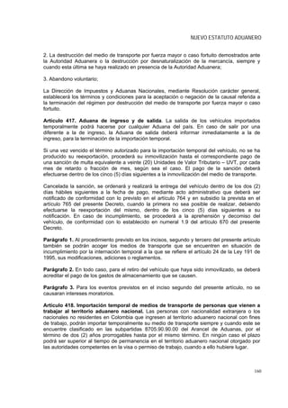 NUEVO ESTATUTO ADUANERO


2. La destrucción del medio de transporte por fuerza mayor o caso fortuito demostrados ante
la Autoridad Aduanera o la destrucción por desnaturalización de la mercancía, siempre y
cuando esta última se haya realizado en presencia de la Autoridad Aduanera;

3. Abandono voluntario;

La Dirección de Impuestos y Aduanas Nacionales, mediante Resolución carácter general,
establecerá los términos y condiciones para la aceptación o negación de la causal referida a
la terminación del régimen por destrucción del medio de transporte por fuerza mayor o caso
fortuito.

Artículo 417. Aduana de ingreso y de salida. La salida de los vehículos importados
temporalmente podrá hacerse por cualquier Aduana del país. En caso de salir por una
diferente a la de ingreso, la Aduana de salida deberá informar inmediatamente a la de
ingreso, para la terminación de la importación temporal.

Si una vez vencido el término autorizado para la importación temporal del vehículo, no se ha
producido su reexportación, procederá su inmovilización hasta el correspondiente pago de
una sanción de multa equivalente a veinte (20) Unidades de Valor Tributario – UVT, por cada
mes de retardo o fracción de mes, según sea el caso. El pago de la sanción deberá
efectuarse dentro de los cinco (5) días siguientes a la inmovilización del medio de transporte.

Cancelada la sanción, se ordenará y realizará la entrega del vehículo dentro de los dos (2)
días hábiles siguientes a la fecha de pago, mediante acto administrativo que deberá ser
notificado de conformidad con lo previsto en el artículo 764 y en subsidio la prevista en el
artículo 765 del presente Decreto, cuando la primera no sea posible de realizar, debiendo
efectuarse la reexportación del mismo, dentro de los cinco (5) días siguientes a su
notificación. En caso de incumplimiento, se procederá a la aprehensión y decomiso del
vehículo, de conformidad con lo establecido en numeral 1.9 del artículo 670 del presente
Decreto.

Parágrafo 1. Al procedimiento previsto en los incisos, segundo y tercero del presente artículo
también se podrán acoger los medios de transporte que se encuentren en situación de
incumplimiento por la internación temporal a la que se refiere el artículo 24 de la Ley 191 de
1995, sus modificaciones, adiciones o reglamentos.

Parágrafo 2. En todo caso, para el retiro del vehículo que haya sido inmovilizado, se deberá
acreditar el pago de los gastos de almacenamiento que se causen.

Parágrafo 3. Para los eventos previstos en el inciso segundo del presente artículo, no se
causaran intereses moratorios.

Artículo 418. Importación temporal de medios de transporte de personas que vienen a
trabajar al territorio aduanero nacional. Las personas con nacionalidad extranjera o los
nacionales no residentes en Colombia que ingresen al territorio aduanero nacional con fines
de trabajo, podrán importar temporalmente su medio de transporte siempre y cuando este se
encuentre clasificado en las subpartidas 8705.90.90.00 del Arancel de Aduanas, por el
término de dos (2) años prorrogables hasta por el mismo término. En ningún caso el plazo
podrá ser superior al tiempo de permanencia en el territorio aduanero nacional otorgado por
las autoridades competentes en la visa o permiso de trabajo, cuando a ello hubiere lugar.



                                                                                            160
 