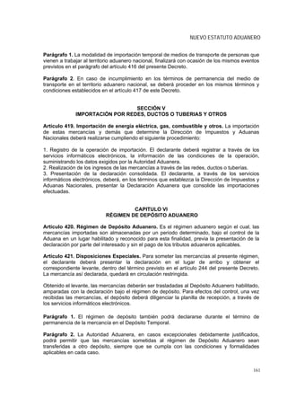 NUEVO ESTATUTO ADUANERO


Parágrafo 1. La modalidad de importación temporal de medios de transporte de personas que
vienen a trabajar al territorio aduanero nacional, finalizará con ocasión de los mismos eventos
previstos en el parágrafo del artículo 416 del presente Decreto.

Parágrafo 2. En caso de incumplimiento en los términos de permanencia del medio de
transporte en el territorio aduanero nacional, se deberá proceder en los mismos términos y
condiciones establecidos en el artículo 417 de este Decreto.


                                 SECCIÓN V
              IMPORTACIÓN POR REDES, DUCTOS O TUBERIAS Y OTROS

Artículo 419. Importación de energía eléctrica, gas, combustible y otros. La importación
de estas mercancías y demás que determine la Dirección de Impuestos y Aduanas
Nacionales deberá realizarse cumpliendo el siguiente procedimiento:

1. Registro de la operación de importación. El declarante deberá registrar a través de los
servicios informáticos electrónicos, la información de las condiciones de la operación,
suministrando los datos exigidos por la Autoridad Aduanera.
2. Realización de los ingresos de las mercancías a través de las redes, ductos o tuberías.
3. Presentación de la declaración consolidada. El declarante, a través de los servicios
informáticos electrónicos, deberá, en los términos que establezca la Dirección de Impuestos y
Aduanas Nacionales, presentar la Declaración Aduanera que consolide las importaciones
efectuadas.


                                    CAPITULO VI
                           RÉGIMEN DE DEPÓSITO ADUANERO

Artículo 420. Régimen de Depósito Aduanero. Es el régimen aduanero según el cual, las
mercancías importadas son almacenadas por un periodo determinado, bajo el control de la
Aduana en un lugar habilitado y reconocido para esta finalidad, previa la presentación de la
declaración por parte del interesado y sin el pago de los tributos aduaneros aplicables.

Artículo 421. Disposiciones Especiales. Para someter las mercancías al presente régimen,
el declarante deberá presentar la declaración en el lugar de arribo y obtener el
correspondiente levante, dentro del término previsto en el artículo 244 del presente Decreto.
La mercancía así declarada, quedará en circulación restringida.

Obtenido el levante, las mercancías deberán ser trasladadas al Depósito Aduanero habilitado,
amparadas con la declaración bajo el régimen de depósito. Para efectos del control, una vez
recibidas las mercancías, el depósito deberá diligenciar la planilla de recepción, a través de
los servicios informáticos electrónicos.

Parágrafo 1. El régimen de depósito también podrá declararse durante el término de
permanencia de la mercancía en el Depósito Temporal.

Parágrafo 2. La Autoridad Aduanera, en casos excepcionales debidamente justificados,
podrá permitir que las mercancías sometidas al régimen de Depósito Aduanero sean
transferidas a otro depósito, siempre que se cumpla con las condiciones y formalidades
aplicables en cada caso.


                                                                                            161
 