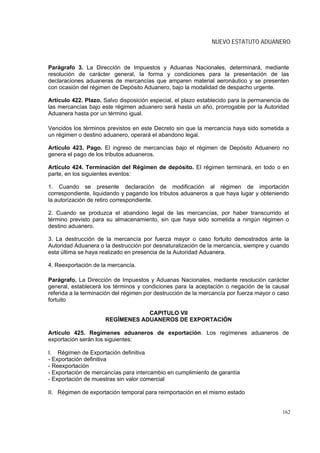 NUEVO ESTATUTO ADUANERO



Parágrafo 3. La Dirección de Impuestos y Aduanas Nacionales, determinará, mediante
resolución de carácter general, la forma y condiciones para la presentación de las
declaraciones aduaneras de mercancías que amparen material aeronáutico y se presenten
con ocasión del régimen de Depósito Aduanero, bajo la modalidad de despacho urgente.

Artículo 422. Plazo. Salvo disposición especial, el plazo establecido para la permanencia de
las mercancías bajo este régimen aduanero será hasta un año, prorrogable por la Autoridad
Aduanera hasta por un término igual.

Vencidos los términos previstos en este Decreto sin que la mercancía haya sido sometida a
un régimen o destino aduanero, operará el abandono legal.

Artículo 423. Pago. El ingreso de mercancías bajo el régimen de Depósito Aduanero no
genera el pago de los tributos aduaneros.

Artículo 424. Terminación del Régimen de depósito. El régimen terminará, en todo o en
parte, en los siguientes eventos:

1. Cuando se presente declaración de modificación al régimen de importación
correspondiente, liquidando y pagando los tributos aduaneros a que haya lugar y obteniendo
la autorización de retiro correspondiente.

2. Cuando se produzca el abandono legal de las mercancías, por haber transcurrido el
término previsto para su almacenamiento, sin que haya sido sometida a ningún régimen o
destino aduanero.

3. La destrucción de la mercancía por fuerza mayor o caso fortuito demostrados ante la
Autoridad Aduanera o la destrucción por desnaturalización de la mercancía, siempre y cuando
esta última se haya realizado en presencia de la Autoridad Aduanera.

4. Reexportación de la mercancía.

Parágrafo. La Dirección de Impuestos y Aduanas Nacionales, mediante resolución carácter
general, establecerá los términos y condiciones para la aceptación o negación de la causal
referida a la terminación del régimen por destrucción de la mercancía por fuerza mayor o caso
fortuito

                                  CAPITULO VII
                      REGÍMENES ADUANEROS DE EXPORTACIÓN

Artículo 425. Regímenes aduaneros de exportación. Los regímenes aduaneros de
exportación serán los siguientes:

I. Régimen de Exportación definitiva
- Exportación definitiva
- Reexportación
- Exportación de mercancías para intercambio en cumplimiento de garantía
- Exportación de muestras sin valor comercial

II. Régimen de exportación temporal para reimportación en el mismo estado


                                                                                          162
 