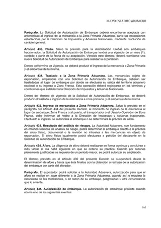 NUEVO ESTATUTO ADUANERO


Parágrafo. La Solicitud de Autorización de Embarque deberá encontrarse aceptada con
anterioridad al ingreso de la mercancía a la Zona Primaria Aduanera, salvo las excepciones
establecidas por la Dirección de Impuestos y Aduanas Nacionales, mediante resolución de
carácter general.

Artículo 430. Plazo. Salvo lo previsto para la Autorización Global con embarques
fraccionados, la Solicitud de Autorización de Embarque tendrá una vigencia de un mes (1),
contado a partir de la fecha de su aceptación. Vencido este término, deberá tramitarse una
nueva Solicitud de Autorización de Embarque para realizar la exportación.

Dentro del término de vigencia, se deberá producir el ingreso de la mercancía a Zona Primaria
y el embarque de la misma.

Artículo 431. Traslado a la Zona Primaria Aduanera. Las mercancías objeto de
exportación, amparadas con una Solicitud de Autorización de Embarque, deberán ser
trasladadas al lugar de embarque por donde se efectuará su salida del territorio aduanero
nacional o su ingreso a Zona Franca. Esta operación deberá registrarse en los términos y
condiciones que establezca la Dirección de Impuestos y Aduanas Nacionales.

Dentro del término de vigencia de la Solicitud de Autorización de Embarque, se deberá
producir el traslado e ingreso de la mercancía a zona primaria, y el embarque de la misma.

Artículo 432. Ingreso de mercancías a Zona Primaria Aduanera. Salvo lo previsto en el
parágrafo del artículo 434 del presente Decreto, al momento de ingreso de la mercancía al
lugar de embarque, Zona Franca o al puerto, el transportador o el Usuario Operador de Zona
Franca, debe informar tal hecho a la Dirección de Impuestos y Aduanas Nacionales.
Efectuado el ingreso, se autorizará el embarque o se determinará la práctica de aforo.

Artículo 433. Resultado del análisis de riesgos. La Autoridad Aduanera, con fundamento
en criterios técnicos de análisis de riesgo, podrá determinar el embarque directo o la práctica
del aforo físico, documental o la revisión no intrusiva a las mercancías en objeto de
exportación. El aforo físico igualmente podrá efectuarse a petición del declarante en la
Solicitud de Autorización de Embarque.

Artículo 434. Aforo. La diligencia de aforo deberá realizarse en forma continua y concluirse a
más tardar el día hábil siguiente en que se ordene su práctica. Cuando por razones
plenamente justificadas se requiera de un período mayor, se podrá autorizar su ampliación.

El término previsto en el artículo 430 del presente Decreto se suspenderá desde la
determinación de aforo y hasta que ésta finalice con la obtención o rechazo de la autorización
del embarque por parte del aforador.

Parágrafo. El exportador podrá solicitar a la Autoridad Aduanera, autorización para que el
aforo se realice en lugar diferente a la Zona Primaria Aduanera, cuando así lo requiera la
naturaleza de las mercancías, o en razón de su embalaje, peligrosidad u otra circunstancia
que lo amerite.

Artículo 435. Autorización de embarque. La autorización de embarque procede cuando
ocurra uno de los siguientes eventos:




                                                                                            165
 