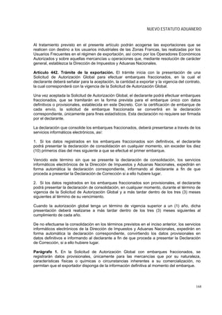 NUEVO ESTATUTO ADUANERO


Al tratamiento previsto en el presente artículo podrán acogerse las exportaciones que se
realicen con destino a los usuarios industriales de las Zonas Francas, las realizadas por los
Usuarios Frecuentes en el régimen de exportación, así como por los Operadores Económicos
Autorizados y sobre aquellas mercancías u operaciones que, mediante resolución de carácter
general, establezca la Dirección de Impuestos y Aduanas Nacionales.

Artículo 442. Trámite de la exportación. El trámite inicia con la presentación de una
Solicitud de Autorización Global para efectuar embarques fraccionados, en la cual el
declarante deberá señalar para la aceptación, la cantidad a exportar y la vigencia del contrato,
la cual corresponderá con la vigencia de la Solicitud de Autorización Global.

Una vez aceptada la Solicitud de Autorización Global, el declarante podrá efectuar embarques
fraccionados, que se tramitarán en la forma prevista para el embarque único con datos
definitivos o provisionales, establecida en este Decreto. Con la certificación de embarque de
cada envío, la solicitud de embarque fraccionada se convertirá en la declaración
correspondiente, únicamente para fines estadísticos. Esta declaración no requiere ser firmada
por el declarante.

La declaración que consolide los embarques fraccionados, deberá presentarse a través de los
servicios informáticos electrónicos, así:

1. Si los datos registrados en los embarques fraccionados son definitivos, el declarante
podrá presentar la declaración de consolidación en cualquier momento, sin exceder los diez
(10) primeros días del mes siguiente a que se efectué el primer embarque.

Vencido este término sin que se presente la declaración de consolidación, los servicios
informáticos electrónicos de la Dirección de Impuestos y Aduanas Nacionales, expedirán en
forma automática la declaración correspondiente, informando al declarante a fin de que
proceda a presentar la Declaración de Corrección si a ello hubiere lugar.

2. Si los datos registrados en los embarques fraccionados son provisionales, el declarante
podrá presentar la declaración de consolidación, en cualquier momento, durante el término de
vigencia de la Solicitud de Autorización Global y a más tardar dentro de los tres (3) meses
siguientes al término de su vencimiento.

Cuando la autorización global tenga un término de vigencia superior a un (1) año, dicha
presentación deberá realizarse a más tardar dentro de los tres (3) meses siguientes al
cumplimiento de cada año.

De no efectuarse la consolidación en los términos previstos en el inciso anterior, los servicios
informáticos electrónicos de la Dirección de Impuestos y Aduanas Nacionales, expedirán en
forma automática la declaración correspondiente, convirtiendo los datos provisionales en
datos definitivos e informando al declarante a fin de que proceda a presentar la Declaración
de Corrección, si a ello hubiere lugar.

Parágrafo 1. En la Solicitud de Autorización Global con embarques fraccionados, se
registrarán datos provisionales, únicamente para las mercancías que por su naturaleza,
características físicas o químicas o circunstancias inherentes a su comercialización, no
permitan que el exportador disponga de la información definitiva al momento del embarque.




                                                                                             168
 