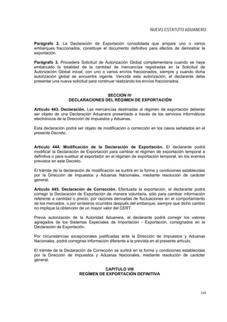 NUEVO ESTATUTO ADUANERO


Parágrafo 2. La Declaración de Exportación consolidada que ampare uno o varios
embarques fraccionados, constituye el documento definitivo para efectos de demostrar la
exportación.

Parágrafo 3. Procederá Solicitud de Autorización Global complementaria cuando se haya
embarcado la totalidad de la cantidad de mercancías registradas en la Solicitud de
Autorización Global inicial, con uno o varios envíos fraccionados, siempre y cuando dicha
autorización global se encuentre vigente. Vencida esta autorización, el declarante debe
presentar una nueva solicitud para continuar realizando los envíos fraccionados.


                                  SECCION IV
                   DECLARACIONES DEL RÉGIMEN DE EXPORTACIÓN

Artículo 443. Declaración. Las mercancías destinadas al régimen de exportación deberán
ser objeto de una Declaración Aduanera presentada a través de los servicios informáticos
electrónicos de la Dirección de Impuestos y Aduanas.

Esta declaración podrá ser objeto de modificación o corrección en los casos señalados en el
presente Decreto.


Artículo 444. Modificación de la Declaración de Exportación. El declarante podrá
modificar la Declaración de Exportación para cambiar el régimen de exportación temporal a
definitiva o para sustituir al exportador en el régimen de exportación temporal, en los eventos
previstos en este Decreto.

El trámite de la declaración de modificación se surtirá en la forma y condiciones establecidas
por la Dirección de Impuestos y Aduanas Nacionales, mediante resolución de carácter
general.

Artículo 445. Declaración de Corrección. Efectuada la exportación, el declarante podrá
corregir la Declaración de Exportación de manera voluntaria, sólo para cambiar información
referente a cantidad o precio, por razones derivadas de fluctuaciones en el comportamiento
de los mercados, o por siniestros ocurridos después del embarque, siempre que dicho cambio
no implique la obtención de un mayor valor del CERT.

Previa autorización de la Autoridad Aduanera, el declarante podrá corregir los valores
agregados de los Sistemas Especiales de Importación - Exportación, consignados en la
Declaración de Exportación.

Por circunstancias excepcionales justificadas ante la Dirección de Impuestos y Aduanas
Nacionales, podrá corregirse información diferente a la prevista en el presente artículo.

El trámite de la Declaración de Corrección se surtirá en la forma y condiciones establecidas
por la Dirección de Impuestos y Aduanas Nacionales, mediante resolución de carácter
general.

                                   CAPITULO VIII
                         REGÍMEN DE EXPORTACIÓN DEFINITIVA



                                                                                            169
 