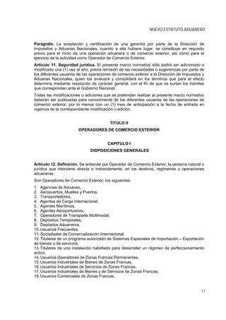 NUEVO ESTATUTO ADUANERO


Parágrafo. La aceptación y certificación de una garantía por parte de la Dirección de
Impuestos y Aduanas Nacionales, cuando a ella hubiere lugar, se constituye en requisito
previo para el inicio de una operación aduanera o de comercio exterior, así como para el
ejercicio de la actividad como Operador de Comercio Exterior.
Artículo 11. Seguridad jurídica. El presente marco normativo sólo podrá ser adicionado o
modificado una (1) vez al año, previa remisión de las necesidades o sugerencias por parte de
los diferentes usuarios de las operaciones de comercio exterior a la Dirección de Impuestos y
Aduanas Nacionales, quien los evaluará y consolidará en los términos que para el efecto
determine mediante resolución de carácter general, con el fin de que se surtan los tramites
que correspondan ante el Gobierno Nacional.
Todas las modificaciones o adiciones que se pretendan realizar al presente marco normativo
deberán ser publicadas para conocimiento de los diferentes usuarios de las operaciones de
comercio exterior, por lo menos con un (1) mes de anticipación a la fecha de entrada en
vigencia de la correspondiente modificación o adición.


                                         TITULO II
                        OPERADORES DE COMERCIO EXTERIOR


                                        CAPITULO I
                              DISPOSICIONES GENERALES


Artículo 12. Definición. Se entiende por Operador de Comercio Exterior, la persona natural o
jurídica que interviene directa o indirectamente, en los destinos, regímenes u operaciones
aduaneras.
Son Operadores de Comercio Exterior, los siguientes:
1. Agencias de Aduanas,
2. Aeropuertos, Muelles y Puertos,
3. Transportadores,
4. Agentes de Carga Internacional,
5. Agentes Marítimos,
6. Agentes Aeroportuarios,
7. Operadores de Transporte Multimodal,
8. Depósitos Temporales,
9. Depósitos Aduaneros,
10. Usuarios Frecuentes,
11. Sociedades de Comercialización Internacional,
12. Titulares de un programa autorizado de Sistemas Especiales de Importación – Exportación
de bienes o de servicios,
13. Titulares de una instalación habilitada para desarrollar un régimen de perfeccionamiento
activo,
14. Usuarios Operadores de Zonas Francas Permanentes,
15. Usuarios Industriales de Bienes de Zonas Francas,
16. Usuarios Industriales de Servicios de Zonas Francas,
17. Usuarios Industriales de Bienes y de Servicios de Zonas Francas,
18. Usuarios Comerciales de Zonas Francas,


                                                                                           17
 