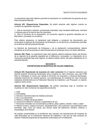 NUEVO ESTATUTO ADUANERO


La exportación bajo este régimen permitirá la importación en cumplimiento de garantía de que
trata el presente Decreto.

Artículo 451. Disposiciones Especiales. Se podrá autorizar este régimen cuando se
cumplan los siguientes requisitos:

1. Que la mercancía a exportar, previamente importada, haya resultado defectuosa, averiada
o impropia para el fin para el que fue importada.
2. Que al momento de la exportación, se encuentre vigente la garantía expedida por el
fabricante o proveedor en el exterior.

Para efectos aduaneros, el declarante está obligado a conservar los documentos que
acompañan la Solicitud de Autorización de Embarque, en los términos y condiciones previstas
en el artículo 428 del presente Decreto.

La Solicitud de Autorización de Embarque y de la declaración correspondiente, deberá
tramitarse en la forma prevista en este Decreto para el embarque único con datos definitivos.

Artículo 452. Plazo. La exportación bajo este régimen deberá realizarse dentro del término
de la vigencia de la garantía expedida por el fabricante o proveedor. La importación de la
mercancía exportada bajo este régimen se deberá realizar dentro del plazo establecido en el
presente Decreto.

                                 SECCION IV
                EXPORTACIÓN DE MUESTRAS SIN VALOR COMERCIAL


Artículo 453. Exportación de muestras sin valor comercial. Es el régimen aduanero que
permite exportar mercancías declaradas como muestras sin valor comercial, cuyo valor FOB
total no sobrepase el monto que señale la Dirección de Impuestos y Aduanas Nacionales,
mediante resolución de carácter general. Las exportaciones de muestras sin valor comercial
realizadas directamente por la Federación Nacional de Cafeteros o por Proexport, no estarán
sujetas a dicho monto.

Artículo 454. Disposiciones Especiales. No podrán exportarse bajo la condición de
muestras sin valor comercial, los siguientes productos:

1. Café
2. Esmeraldas
3. Artículos manufacturados de metales preciosos
4. Oro y sus aleaciones
5. Platino y metales del grupo platino
6. Cenizas de orfebrería, residuos o desperdicios de oro
7. Productos minerales con concentrados auríferos, plata y platino, tantalio, niobio y coltan.
8. Plasma humano, órganos humanos, estupefacientes y los productos cuya exportación está
prohibida, tales como los bienes que forman parte del patrimonio artístico, histórico y
arqueológico de la Nación.

No quedan comprendidas en la prohibición aquí prevista, las exportaciones de muestras de
café efectuadas por la Federación Nacional de Cafeteros o las que de este producto se
realicen mediante programas de exportación autorizados por la Federación.


                                                                                           171
 