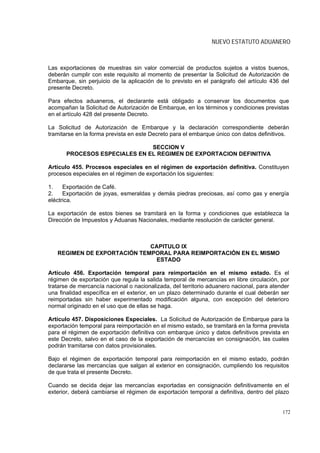 NUEVO ESTATUTO ADUANERO



Las exportaciones de muestras sin valor comercial de productos sujetos a vistos buenos,
deberán cumplir con este requisito al momento de presentar la Solicitud de Autorización de
Embarque, sin perjuicio de la aplicación de lo previsto en el parágrafo del artículo 436 del
presente Decreto.

Para efectos aduaneros, el declarante está obligado a conservar los documentos que
acompañan la Solicitud de Autorización de Embarque, en los términos y condiciones previstas
en el artículo 428 del presente Decreto.

La Solicitud de Autorización de Embarque y la declaración correspondiente deberán
tramitarse en la forma prevista en este Decreto para el embarque único con datos definitivos.

                               SECCION V
       PROCESOS ESPECIALES EN EL REGIMEN DE EXPORTACION DEFINITIVA

Artículo 455. Procesos especiales en el régimen de exportación definitiva. Constituyen
procesos especiales en el régimen de exportación los siguientes:

1.    Exportación de Café.
2.    Exportación de joyas, esmeraldas y demás piedras preciosas, así como gas y energía
eléctrica.

La exportación de estos bienes se tramitará en la forma y condiciones que establezca la
Dirección de Impuestos y Aduanas Nacionales, mediante resolución de carácter general.



                             CAPITULO IX
   REGIMEN DE EXPORTACIÓN TEMPORAL PARA REIMPORTACIÓN EN EL MISMO
                              ESTADO

Artículo 456. Exportación temporal para reimportación en el mismo estado. Es el
régimen de exportación que regula la salida temporal de mercancías en libre circulación, por
tratarse de mercancía nacional o nacionalizada, del territorio aduanero nacional, para atender
una finalidad específica en el exterior, en un plazo determinado durante el cual deberán ser
reimportadas sin haber experimentado modificación alguna, con excepción del deterioro
normal originado en el uso que de ellas se haga.

Artículo 457. Disposiciones Especiales. La Solicitud de Autorización de Embarque para la
exportación temporal para reimportación en el mismo estado, se tramitará en la forma prevista
para el régimen de exportación definitiva con embarque único y datos definitivos prevista en
este Decreto, salvo en el caso de la exportación de mercancías en consignación, las cuales
podrán tramitarse con datos provisionales.

Bajo el régimen de exportación temporal para reimportación en el mismo estado, podrán
declararse las mercancías que salgan al exterior en consignación, cumpliendo los requisitos
de que trata el presente Decreto.

Cuando se decida dejar las mercancías exportadas en consignación definitivamente en el
exterior, deberá cambiarse el régimen de exportación temporal a definitiva, dentro del plazo


                                                                                           172
 