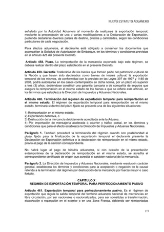 NUEVO ESTATUTO ADUANERO


señalado por la Autoridad Aduanera al momento de realizarse la exportación temporal,
mediante la presentación de una o varias modificaciones a la Declaración de Exportación,
pudiendo declararse diversos países de destino, precios y cantidades, según las condiciones
particulares de cada negociación.

Para efectos aduaneros, el declarante está obligado a conservar los documentos que
acompañan la Solicitud de Autorización de Embarque, en los términos y condiciones previstas
en el artículo 428 del presente Decreto.

Artículo 458. Plazo. La reimportación de la mercancía exportada bajo este régimen, se
deberá realizar dentro del plazo establecido en el presente Decreto.

Artículo 459. Garantía Tratándose de los bienes que formen parte del patrimonio cultural de
la Nación y que hayan sido declarados como bienes de interés cultural, la exportación
temporal de los mismos, de conformidad con lo previsto en las Leyes 397 de 1997 y 1185 de
2008, podrá autorizarse en los casos contemplados en dicha norma, por un plazo no superior
a tres (3) años, debiéndose constituir una garantía bancaria o de compañía de seguros que
asegure la reimportación en el mismo estado de los bienes a que se refiere este artículo, en
los términos que establezca la Dirección de Impuestos y Aduanas Nacionales.

Artículo 460. Terminación del régimen de exportación temporal para reimportación en
el mismo estado. El régimen de exportación temporal para reimportación en el mismo
estado, terminará si dentro del plazo fijado se presenta una de las siguientes situaciones:

1) Reimportación en el mismo estado.
2) Exportación definitiva, o
3) Destrucción de la mercancía debidamente acreditada ante la Aduana.
4) Por importación de mensajería acelerada o courrier y tráfico postal, en los términos y
condiciones que para el efecto establezca la Dirección de Impuestos y Aduanas Nacionales.

Parágrafo 1. También procederá la terminación del régimen cuando con posterioridad al
plazo fijado para la finalización de la exportación temporal el declarante presente la
Declaración de Exportación definitiva o la declaración de reimportación en el mismo estado,
previo el pago de la sanción correspondiente.

No habrá lugar al pago de tributos aduaneros, si con ocasión de la presentación
extemporánea de la declaración de reimportación en el mismo estado, se acredita el
correspondiente certificado de origen que acredita el carácter nacional de la mercancía.

Parágrafo 2. La Dirección de Impuestos y Aduanas Nacionales, mediante resolución carácter
general, establecerá los términos y condiciones para la aceptación o negación de la causal
referida a la terminación del régimen por destrucción de la mercancía por fuerza mayor o caso
fortuito.

                             CAPITULO X
   REGIMEN DE EXPORTACIÓN TEMPORAL PARA PERFECCIONAMIENTO PASIVO

Artículo 461. Exportación temporal para perfeccionamiento pasivo. Es el régimen de
exportación que regula la salida temporal del territorio aduanero nacional de mercancías en
libre circulación, por ser nacionales o nacionalizadas, para ser sometidas a transformación,
elaboración o reparación en el exterior o en una Zona Franca, debiendo ser reimportadas


                                                                                          173
 