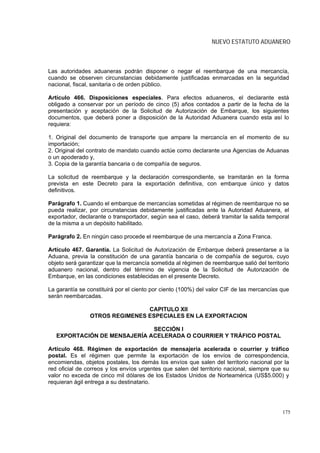 NUEVO ESTATUTO ADUANERO



Las autoridades aduaneras podrán disponer o negar el reembarque de una mercancía,
cuando se observen circunstancias debidamente justificadas enmarcadas en la seguridad
nacional, fiscal, sanitaria o de orden público.

Artículo 466. Disposiciones especiales. Para efectos aduaneros, el declarante está
obligado a conservar por un período de cinco (5) años contados a partir de la fecha de la
presentación y aceptación de la Solicitud de Autorización de Embarque, los siguientes
documentos, que deberá poner a disposición de la Autoridad Aduanera cuando esta así lo
requiera:

1. Original del documento de transporte que ampare la mercancía en el momento de su
importación;
2. Original del contrato de mandato cuando actúe como declarante una Agencias de Aduanas
o un apoderado y,
3. Copia de la garantía bancaria o de compañía de seguros.

La solicitud de reembarque y la declaración correspondiente, se tramitarán en la forma
prevista en este Decreto para la exportación definitiva, con embarque único y datos
definitivos.

Parágrafo 1. Cuando el embarque de mercancías sometidas al régimen de reembarque no se
pueda realizar, por circunstancias debidamente justificadas ante la Autoridad Aduanera, el
exportador, declarante o transportador, según sea el caso, deberá tramitar la salida temporal
de la misma a un depósito habilitado.

Parágrafo 2. En ningún caso procede el reembarque de una mercancía a Zona Franca.

Artículo 467. Garantía. La Solicitud de Autorización de Embarque deberá presentarse a la
Aduana, previa la constitución de una garantía bancaria o de compañía de seguros, cuyo
objeto será garantizar que la mercancía sometida al régimen de reembarque salió del territorio
aduanero nacional, dentro del término de vigencia de la Solicitud de Autorización de
Embarque, en las condiciones establecidas en el presente Decreto.

La garantía se constituirá por el ciento por ciento (100%) del valor CIF de las mercancías que
serán reembarcadas.

                                CAPITULO XII
                OTROS REGIMENES ESPECIALES EN LA EXPORTACION

                              SECCIÓN I
   EXPORTACIÓN DE MENSAJERÍA ACELERADA O COURRIER Y TRÁFICO POSTAL

Artículo 468. Régimen de exportación de mensajería acelerada o courrier y tráfico
postal. Es el régimen que permite la exportación de los envíos de correspondencia,
encomiendas, objetos postales, los demás los envíos que salen del territorio nacional por la
red oficial de correos y los envíos urgentes que salen del territorio nacional, siempre que su
valor no exceda de cinco mil dólares de los Estados Unidos de Norteamérica (US$5.000) y
requieran ágil entrega a su destinatario.




                                                                                           175
 