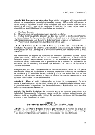 NUEVO ESTATUTO ADUANERO



Artículo 469. Disposiciones especiales. Para efectos aduaneros, el intermediario del
régimen de exportación de mensajería acelerada o courrier y tráfico postal está obligado a
conservar por un período de cinco (5) años, contados a partir de la fecha de embarque de la
mercancía al exterior, copia de los siguientes documentos, los cuales deberá poner a
disposición de la Autoridad Aduanera cuando ésta así lo requiera:

1.   Manifiesto Expreso.
2.   Documentos de transporte que amparan los envíos al exterior.
3.   Factura comercial, para los casos en que bajo este régimen se efectúen exportaciones
de mercancías que den lugar a incentivos tributarios. En este evento el número de la factura
deberá estar relacionado en el documento de transporte que ampara el envío al exterior.
4.   Vistos buenos o autorizaciones, cuando a ellos hubiere lugar.

Artículo 470. Solicitud de Autorización de Embarque y declaración correspondiente. La
Solicitud de Autorización de Embarque y la declaración correspondiente, se tramitarán en la
forma prevista en este Decreto para la exportación definitiva, con embarque único y datos
definitivos.

Los intermediarios del régimen de exportación de mensajería acelerada o courrier y tráfico
postal, presentarán, a través de los servicios informáticos electrónicos, la información del
Manifiesto Expreso individualizando cada uno de los documentos de transporte. Dicha
información deberá consolidarse con la presentación de la Solicitud de Autorización de
Embarque, en los términos y condiciones que establezca la Dirección de Impuestos y
Aduanas Nacionales.

Parágrafo. Los envíos de correspondencia que salen del territorio aduanero nacional, por la
red oficial de correos, se exceptúan de la obligación de presentar la Solicitud de Autorización
de Embarque y la declaración correspondiente, y podrán ser embarcados con la sola
presentación del Manifiesto Expreso, a través de los servicios informáticos electrónicos de la
Dirección de Impuestos y Aduanas Nacionales.

Artículo 471. Aforo. No serán objeto de aforo los envíos de correspondencia. En estos
casos, la sola presentación del Manifiesto Expreso con la indicación de la cantidad de bultos,
consignatario y peso expresado en kilos, facultará al Operador Postal Oficial o concesionario
del correo para proceder al embarque.

Artículo 472. Cambio de régimen. La mercancía que no se encuentre amparada en una
Solicitud de Autorización de Embarque o que no cumpla los requisitos señalados para este
régimen, podrá ser sometida a otro régimen de exportación, cumpliendo con los requisitos
previstos en este Decreto para el efecto.


                                 SECCION II
                EXPORTACIÓN TEMPORAL REALIZADA POR VIAJEROS

Artículo 473. Exportación temporal realizada por viajeros. Es el régimen por el cual se
permite a los viajeros que salen del país, la exportación de las mercancías que lleven consigo
y que deseen reimportarlas a su regreso en el mismo estado y sin pago de tributos.




                                                                                            176
 