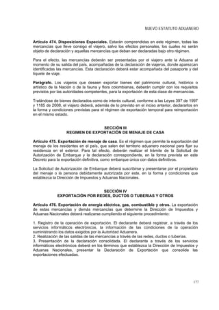 NUEVO ESTATUTO ADUANERO


Artículo 474. Disposiciones Especiales. Estarán comprendidas en este régimen, todas las
mercancías que lleve consigo el viajero, salvo los efectos personales, los cuales no serán
objeto de declaración y aquellas mercancías que deban ser declaradas bajo otro régimen.

Para el efecto, las mercancías deberán ser presentadas por el viajero ante la Aduana al
momento de su salida del país, acompañadas de la declaración de viajeros, donde aparezcan
identificadas las mercancías. Esta declaración deberá estar acompañada del pasaporte y del
tiquete de viaje.

Parágrafo. Los viajeros que deseen exportar bienes del patrimonio cultural, histórico o
artístico de la Nación o de la fauna y flora colombianas, deberán cumplir con los requisitos
previstos por las autoridades competentes, para la exportación de esta clase de mercancías.

Tratándose de bienes declarados como de interés cultural, conforme a las Leyes 397 de 1997
y 1185 de 2008, el viajero deberá, además de lo previsto en el inciso anterior, declararlos en
la forma y condiciones previstas para el régimen de exportación temporal para reimportación
en el mismo estado.


                                  SECCIÓN III
                   REGIMEN DE EXPORTACIÓN DE MENAJE DE CASA

Artículo 475. Exportación de menaje de casa. Es el régimen que permite la exportación del
menaje de los residentes en el país, que salen del territorio aduanero nacional para fijar su
residencia en el exterior. Para tal efecto, deberán realizar el trámite de la Solicitud de
Autorización de Embarque y la declaración correspondiente, en la forma prevista en este
Decreto para la exportación definitiva, como embarque único con datos definitivos.

La Solicitud de Autorización de Embarque deberá suscribirse y presentarse por el propietario
del menaje o la persona debidamente autorizada por este, en la forma y condiciones que
establezca la Dirección de Impuestos y Aduanas Nacionales.


                                SECCIÓN IV
             EXPORTACIÓN POR REDES, DUCTOS O TUBERIAS Y OTROS

Artículo 476. Exportación de energía eléctrica, gas, combustible y otros. La exportación
de estas mercancías y demás mercancías que determine la Dirección de Impuestos y
Aduanas Nacionales deberá realizarse cumpliendo el siguiente procedimiento:

1. Registro de la operación de exportación. El declarante deberá registrar, a través de los
servicios informáticos electrónicos, la información de las condiciones de la operación
suministrando los datos exigidos por la Autoridad Aduanera.
2. Realización de las salidas de las mercancías a través de las redes, ductos o tuberías.
3. Presentación de la declaración consolidada. El declarante a través de los servicios
informáticos electrónicos deberá en los términos que establezca la Dirección de Impuestos y
Aduanas Nacionales, presentar la Declaración de Exportación que consolide las
exportaciones efectuadas.




                                                                                           177
 