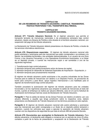 NUEVO ESTATUTO ADUANERO



                              CAPITULO XIII
     DE LOS REGIMENES DE TRÁNSITO ADUANERO, CABOTAJE, TRANSBORDO,
            TRAFICO FRONTERIZO Y DEL TRANSPORTE MULTIMODAL

                                    CAPITULO XIV
                            TRÁNSITO ADUANERO NACIONAL

Artículo 477. Tránsito Aduanero Nacional. Es el régimen aduanero que permite el
transporte terrestre de mercancías nacionales o de procedencia extranjera bajo control
aduanero, desde una Aduana de Partida a otra situada en el territorio aduanero nacional, con
suspensión del pago de los tributos aduaneros.

La Declaración de Tránsito Aduanero deberá presentarse a la Aduana de Partida, a través de
los servicios informáticos electrónicos.

Artículo 478. Disposiciones especiales. El régimen de tránsito aduanero nacional sólo
podrá solicitarse y autorizarse para las mercancías que estén consignadas o se endosen a la
Nación, las entidades territoriales y las entidades descentralizadas, a un usuario de una Zona
Franca, a los Usuarios Frecuentes y a los Operadores Económicos Autorizados, a un titular
de un depósito privado, o cuando las mercancías vayan a ser sometidas a uno de los
siguientes regímenes:

1. Transformación bajo control aduanero;
2. Admisión temporal para perfeccionamiento activo de bienes de capital;
3. Admisión temporal en desarrollo de Sistemas Especiales de Importación - Exportación, o
4. Admisión temporal para procesamiento industrial.

El régimen de tránsito aduanero podrá autorizarse a los usuarios industriales de las Zonas
Francas para la salida de mercancías con destino a un Depósito Franco, de provisiones de
bordo para consumo y para llevar, apoyo logístico internacional o uno habilitado para el
régimen de transformación bajo control aduanero.

También procederá la autorización del régimen de tránsito aduanero para las unidades
funcionales y en los regímenes aduaneros que amparen la salida de mercancías al resto del
mundo, cuando el embarque se realice por aduana diferente, caso en el cual la Solicitud de
Autorización de Embarque hará las veces de Declaración de Tránsito Aduanero.

Parágrafo 1. Para la salida de bienes de las Zonas Francas con destino al exterior, por una
aduana diferente a aquella que tenga jurisdicción sobre la respectiva zona, deberá
presentarse una Declaración de Tránsito Aduanero en los términos previstos en este capítulo.

Parágrafo 2. El régimen de tránsito aduanero nacional sólo podrá solicitarse y autorizarse
para las mercancías que estén consignadas a un titular de un depósito público temporal o
aduanero, cuando los vehículos que vayan a ejecutar la operación de tránsito aduanero
cuenten con los dispositivos de seguridad de que trata el artículo 488 del presente Decreto.

Artículo 479. Documentos que acompañan la Declaración de Tránsito Aduanero. Para
efectos aduaneros, el declarante está obligado a conservar por un período de cinco (5) años,
contados a partir de la fecha de presentación y aceptación de la Declaración de Tránsito



                                                                                            178
 
