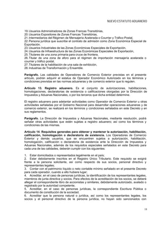 NUEVO ESTATUTO ADUANERO


19. Usuarios Administradores de Zonas Francas Transitórias,
20. Usuarios Expositores de Zonas Francas Transitórias,
21. Intermediarios del Régimen de Mensajería Acelerada o Courrier y Tráfico Postal,
22. Persona jurídica que suscribe el contrato de admisión como Zona Económica Especial de
Exportación.
23. Usuarios Industriales de las Zonas Económicas Especiales de Exportación,
24. Usuarios de Infraestructura de las Zonas Económicas Especiales de Exportación,
25. Titulares de una zona primaria para cruce de frontera,
26. Titular de una zona de aforo para el régimen de importación mensajería acelarada o
courrier y tráfico postal,
27. Titulares de la habilitación de una sala de exhibición,
28. Industrias de Transformación y Ensamble.

Parágrafo. Las calidades de Operadores de Comercio Exterior previstas en el presente
artículo, podrán adquirir el estatus de Operador Económico Autorizado en los términos y
condiciones previstas en las normas aduaneras y de comercio exterior que lo regulen.

Artículo 13. Registro aduanero. Es el conjunto de autorizaciones, habilitaciones,
homologaciones, declaratorias de existencia o calificaciones otorgadas por la Dirección de
Impuestos y Aduanas Nacionales, o por los terceros que dicha entidad determine.

El registro aduanero para adelantar actividades como Operador de Comercio Exterior u otras
actividades señaladas por el Gobierno Nacional para desarrollar operaciones aduaneras y de
comercio exterior, se realizará en los términos y condiciones señalados en este Decreto y en
sus reglamentos.

Parágrafo. La Dirección de Impuestos y Aduanas Nacionales, mediante resolución, podrá
señalar otras actividades que estén sujetas a registro aduanero; así como los términos y
condiciones de las mismas.

Artículo 14. Requisitos generales para obtener y mantener la autorización, habilitación,
calificación, homologación o declaratoria de existencia. Los Operadores de Comercio
Exterior y demás usuarios, que se encuentren sujetos a autorización, habilitación,
homologación, calificación o declaratoria de existencia ante la Dirección de Impuestos y
Aduanas Nacionales, además de los requisitos especiales señalados en este Decreto para
cada una de las calidades, deberán cumplir con los siguientes:

1. Estar domiciliados o representados legalmente en el país;
2. Estar debidamente inscritos en el Registro Único Tributario. Este requisito se exigirá
frente a la persona solicitante, así como respecto de sus socios, personal directivo y
representantes legales;
3. Contar con el patrimonio líquido o neto contable mínimo señalado en el presente Decreto
para cada operador, cuando a ello hubiere lugar;
4. Acreditar, en el caso de personas jurídicas, la identificación de los representantes legales,
miembros de junta directiva y socios. Para efectos de la acreditación de los socios, se deberá
allegar el correspondiente libro de accionistas y similares, debidamente autorizado, avalado o
registrado por la autoridad competente;
5. Acreditar, en el caso de personas jurídicas, la correspondiente Escritura Pública o
documento de constitución de la sociedad.
6. Acreditar que la persona natural o jurídica, así como los representantes legales, los
socios y el personal directivo de la persona jurídica, no hayan sido sancionados con


                                                                                              18
 