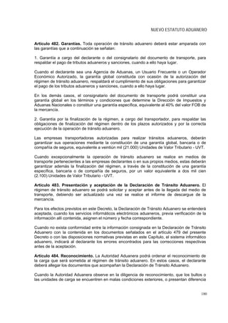 NUEVO ESTATUTO ADUANERO


Artículo 482. Garantías. Toda operación de tránsito aduanero deberá estar amparada con
las garantías que a continuación se señalan:

1. Garantía a cargo del declarante o del consignatario del documento de transporte, para
respaldar el pago de tributos aduaneros y sanciones, cuando a ello haya lugar.

Cuando el declarante sea una Agencia de Aduanas, un Usuario Frecuente o un Operador
Económico Autorizado, la garantía global constituida con ocasión de la autorización del
régimen de tránsito aduanero, respaldará el cumplimiento de sus obligaciones para garantizar
el pago de los tributos aduaneros y sanciones, cuando a ello haya lugar.

En los demás casos, el consignatario del documento de transporte podrá constituir una
garantía global en los términos y condiciones que determine la Dirección de Impuestos y
Aduanas Nacionales o constituir una garantía específica, equivalente al 40% del valor FOB de
la mercancía.

2. Garantía por la finalización de la régimen, a cargo del transportador, para respaldar las
obligaciones de finalización del régimen dentro de los plazos autorizados y por la correcta
ejecución de la operación de tránsito aduanero.

Las empresas transportadoras autorizadas para realizar tránsitos aduaneros, deberán
garantizar sus operaciones mediante la constitución de una garantía global, bancaria o de
compañía de seguros, equivalente a veintiún mil (21.000) Unidades de Valor Tributario - UVT.

Cuando excepcionalmente la operación de tránsito aduanero se realice en medios de
transporte pertenecientes a las empresas declarantes o en sus propios medios, estas deberán
garantizar además la finalización del régimen, a través de la constitución de una garantía
específica, bancaria o de compañía de seguros, por un valor equivalente a dos mil cien
(2.100) Unidades de Valor Tributario - UVT.

Artículo 483. Presentación y aceptación de la Declaración de Tránsito Aduanero. El
régimen de tránsito aduanero se podrá solicitar y aceptar antes de la llegada del medio de
transporte, debiendo ser actualizado una vez se realice el informe de descargue de la
mercancía.

Para los efectos previstos en este Decreto, la Declaración de Tránsito Aduanero se entenderá
aceptada, cuando los servicios informáticos electrónicos aduaneros, previa verificación de la
información allí contenida, asignen el número y fecha correspondiente.

Cuando no exista conformidad entre la información consignada en la Declaración de Tránsito
Aduanero con la contenida en los documentos señalados en el artículo 479 del presente
Decreto o con las disposiciones normativas previstas en este Capítulo, el sistema informático
aduanero, indicará al declarante los errores encontrados para las correcciones respectivas
antes de la aceptación.

Artículo 484. Reconocimiento. La Autoridad Aduanera podrá ordenar el reconocimiento de
la carga que será sometida al régimen de tránsito aduanero. En estos casos, el declarante
deberá allegar los documentos que acompañan la Declaración de Tránsito Aduanero.

Cuando la Autoridad Aduanera observe en la diligencia de reconocimiento, que los bultos o
las unidades de carga se encuentren en malas condiciones exteriores, o presentan diferencia


                                                                                          180
 