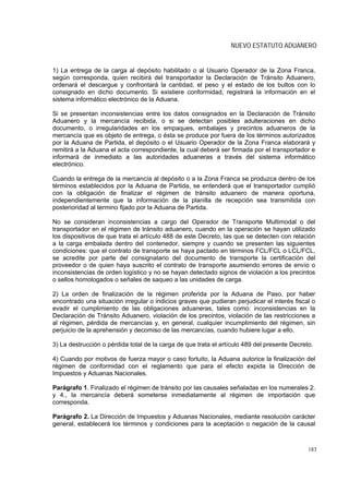 NUEVO ESTATUTO ADUANERO


1) La entrega de la carga al depósito habilitado o al Usuario Operador de la Zona Franca,
según corresponda, quien recibirá del transportador la Declaración de Tránsito Aduanero,
ordenará el descargue y confrontará la cantidad, el peso y el estado de los bultos con lo
consignado en dicho documento. Si existiere conformidad, registrará la información en el
sistema informático electrónico de la Aduana.

Si se presentan inconsistencias entre los datos consignados en la Declaración de Tránsito
Aduanero y la mercancía recibida, o si se detectan posibles adulteraciones en dicho
documento, o irregularidades en los empaques, embalajes y precintos aduaneros de la
mercancía que es objeto de entrega, o ésta se produce por fuera de los términos autorizados
por la Aduana de Partida, el depósito o el Usuario Operador de la Zona Franca elaborará y
remitirá a la Aduana el acta correspondiente, la cual deberá ser firmada por el transportador e
informará de inmediato a las autoridades aduaneras a través del sistema informático
electrónico.

Cuando la entrega de la mercancía al depósito o a la Zona Franca se produzca dentro de los
términos establecidos por la Aduana de Partida, se entenderá que el transportador cumplió
con la obligación de finalizar el régimen de tránsito aduanero de manera oportuna,
independientemente que la información de la planilla de recepción sea transmitida con
posterioridad al termino fijado por la Aduana de Partida.

No se consideran inconsistencias a cargo del Operador de Transporte Multimodal o del
transportador en el régimen de tránsito aduanero, cuando en la operación se hayan utilizado
los dispositivos de que trata el artículo 488 de este Decreto, las que se detecten con relación
a la carga embalada dentro del contenedor, siempre y cuando se presenten las siguientes
condiciones: que el contrato de transporte se haya pactado en términos FCL/FCL o LCL/FCL,
se acredite por parte del consignatario del documento de transporte la certificación del
proveedor o de quien haya suscrito el contrato de transporte asumiendo errores de envío o
inconsistencias de orden logístico y no se hayan detectado signos de violación a los precintos
o sellos homologados o señales de saqueo a las unidades de carga.

2) La orden de finalización de la régimen proferida por la Aduana de Paso, por haber
encontrado una situación irregular o indicios graves que pudieran perjudicar el interés fiscal o
evadir el cumplimiento de las obligaciones aduaneras, tales como: inconsistencias en la
Declaración de Tránsito Aduanero, violación de los precintos, violación de las restricciones a
al régimen, pérdida de mercancías y, en general, cualquier incumplimiento del régimen, sin
perjuicio de la aprehensión y decomiso de las mercancías, cuando hubiere lugar a ello.

3) La destrucción o pérdida total de la carga de que trata el artículo 489 del presente Decreto.

4) Cuando por motivos de fuerza mayor o caso fortuito, la Aduana autorice la finalización del
régimen de conformidad con el reglamento que para el efecto expida la Dirección de
Impuestos y Aduanas Nacionales.

Parágrafo 1. Finalizado el régimen de tránsito por las causales señaladas en los numerales 2.
y 4., la mercancía deberá someterse inmediatamente al régimen de importación que
corresponda.

Parágrafo 2. La Dirección de Impuestos y Aduanas Nacionales, mediante resolución carácter
general, establecerá los términos y condiciones para la aceptación o negación de la causal



                                                                                              183
 