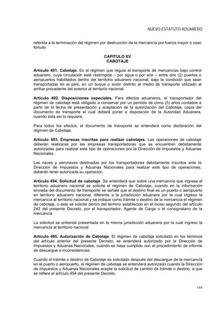 NUEVO ESTATUTO ADUANERO


referida a la terminación del régimen por destrucción de la mercancía por fuerza mayor o caso
fortuito

                                        CAPITULO XV
                                         CABOTAJE

Artículo 491. Cabotaje. Es el régimen que regula el transporte de mercancías bajo control
aduanero, cuya circulación esté restringida – por agua o por aire – entre dos (2) puertos o
aeropuertos habilitados dentro del territorio aduanero nacional, bajo la condición que sean
transportadas en el país, en un buque o avión distinto al medio de transporte utilizado al
arribar procedente del exterior al territorio nacional.

Artículo 492. Disposiciones especiales. Para efectos aduaneros, el transportador del
régimen de cabotaje está obligado a conservar por un período de cinco (5) años contados a
partir de la fecha de presentación y aceptación de la autorización del Cabotaje, copia del
documento de transporte el cual deberá poner a disposición de la Autoridad Aduanera,
cuando ésta así lo requiera.

Para todos los efectos, el documento de transporte se entenderá como declaración del
régimen de Cabotaje.

Artículo 493. Empresas inscritas para realizar cabotajes. Las operaciones de cabotaje
deberán realizarse por las empresas transportadoras que se encuentren debidamente
autorizadas para realizar este tipo de operaciones por la Dirección de Impuestos y Aduanas
Nacionales.

Las naves y aeronaves destinadas por los transportadores debidamente inscritos ante la
Dirección de Impuestos y Aduanas Nacionales para realizar este tipo de operaciones,
deberán tener autorizada su operación.

Artículo 494. Solicitud de cabotaje. Se entenderá que sobre una mercancía que ingresa al
territorio aduanero nacional se solicita el régimen de Cabotaje, cuando en la información
enviada del documento de transporte se señale que el destino final es un puerto o aeropuerto
en territorio aduanero nacional, diferente a la jurisdicción aduanera por la cual ingreso la
mercancía al territorio nacional y se indique como trámite o destino de la mercancía el régimen
de cabotaje, o este se solicite dentro del término establecido en el inciso segundo del artículo
242 del presente Decreto, por el transportador, Agente de Carga o el consignatario de la
mercancía.

La solicitud se entiende presentada en la misma jurisdicción aduanera por la cual ingreso la
mercancía al territorio nacional

Artículo 495. Autorización de Cabotaje. El régimen de cabotaje solicitado en los términos
del artículo anterior del presente Decreto, se entenderá autorizado por la Dirección de
Impuestos y Aduanas Nacionales, cuando se haya cumplido con el procedimiento de informe
de descargue e inconsistencias.

Cuando el trámite o destino de Cabotaje es solicitado después del descargue de la mercancía
en el puerto o aeropuerto, el régimen de cabotaje se entenderá autorizado cuando la Dirección
de Impuestos y Aduanas Nacionales acepte la solicitud de cambio de trámite o destino, a que
se refiere el artículo 494 del presente Decreto.


                                                                                            184
 