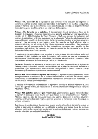 NUEVO ESTATUTO ADUANERO



Artículo 496. Ejecución de la operación. Los términos de la ejecución del régimen se
contarán a partir de la salida efectiva de los medios de transporte de los puertos, aeropuertos,
cruces de frontera o de la Zona Franca, según sea el caso, de acuerdo a la disponibilidad del
medio de transporte o del itinerario de las empresas de transporte.

Artículo 497. Garantía en el cabotaje. El transportador deberá constituir, a favor de la
Dirección de Impuestos y Aduanas Nacionales, una garantía global por un valor equivalente a
veintiún mil (21.000) Unidades de Valor Tributario - UVT, que ampare la finalización del
régimen de cabotaje en el término autorizado por la Aduana de Partida, los tributos aduaneros
suspendidos con ocasión de la importación de la mercancía extranjera al territorio aduanero
nacional y las sanciones a que hubiere lugar. La garantía se hará efectiva, total o
proporcionalmente, por el monto de los tributos aduaneros suspendidos y las sanciones
generadas por el incumplimiento de las obligaciones contraídas con ocasión de las
operaciones del régimen de cabotaje, en caso de pérdida de la mercancía o por la no
finalización de la operación de cabotaje.

El monto de la garantía global a que se refiere el inciso anterior, será equivalente a diez mil
quinientas (10.500) Unidades de Valor Tributario - UVT, cuando se trate de empresas de
transporte que pretendan realizar operaciones de cabotaje, exclusivamente con destino a las
jurisdicciones aduaneras de Bucaramanga, Leticia y/o San Andrés.

Parágrafo. Para efectos aduaneros, el transportador solo será responsable en el régimen de
cabotaje, frente a pérdidas o faltantes de mercancías, por el pago de los tributos aduaneros a
que hubiere lugar, liquidados con relación al valor consignado en la factura comercial o en el
documento que acredite la operación de comercio exterior.

Artículo 498. Finalización del régimen de cabotaje. El régimen de cabotaje finalizará con la
entrega directa de la mercancía en el puerto o aeropuerto de la Aduana de Destino, según
corresponda; así como también en los términos y condiciones previstos en los numerales 1, 3
y 4 del artículo 490 del presente Decreto.

El traslado de mercancías autorizadas en el régimen de cabotaje al depósito habilitado o Zona
Franca del lugar de destino, se efectuará con la misma autorización del régimen que otorgó la
Aduana de Partida.

Artículo 499. Cabotaje con paso por otros Países. Las mercancías que se transporten bajo
el régimen de cabotaje a bordo de una nave que efectúe el paso entre los Océanos Pacífico y
Atlántico, o por uno solo de ellos, para llegar a su lugar de destino en el territorio aduanero
nacional, continuarán bajo este régimen siempre y cuando la mercancía no se descargue en
territorio extranjero.

Cuando por circunstancias de fuerza mayor o caso fortuito, el medio de transporte en que se
realice la operación de cabotaje se vea obligado a realizar una escala fuera del territorio
aduanero nacional, las mercancías que transporte continuarán bajo este régimen siempre que
sean las mismas a las cuales se les autorizó.

                                       SECCION I
                                   CABOTAJE ESPECIAL




                                                                                             185
 